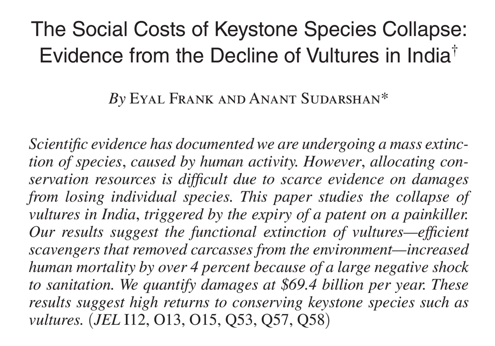 The Social Costs of Keystone Species Collapse: Evidence from the Decline of Vultures in India
By Eyal Frank and Anant Sudarshan
Scientific evidence has documented we are undergoing a mass extinction of species, caused by human activity. However, allocating conservation resources is difficult due to scarce evidence on damages from losing individual species. This paper studies the collapse of vultures in India, triggered by the expiry of a patent on a painkiller. Our results suggest the functional extinction of vultures—efficient scavengers that removed carcasses from the environment—increased human mortality by over 4 percent because of a large negative shock to sanitation. We quantify damages at $69.4 billion per year. These results suggest high returns to conserving keystone species such as vultures.