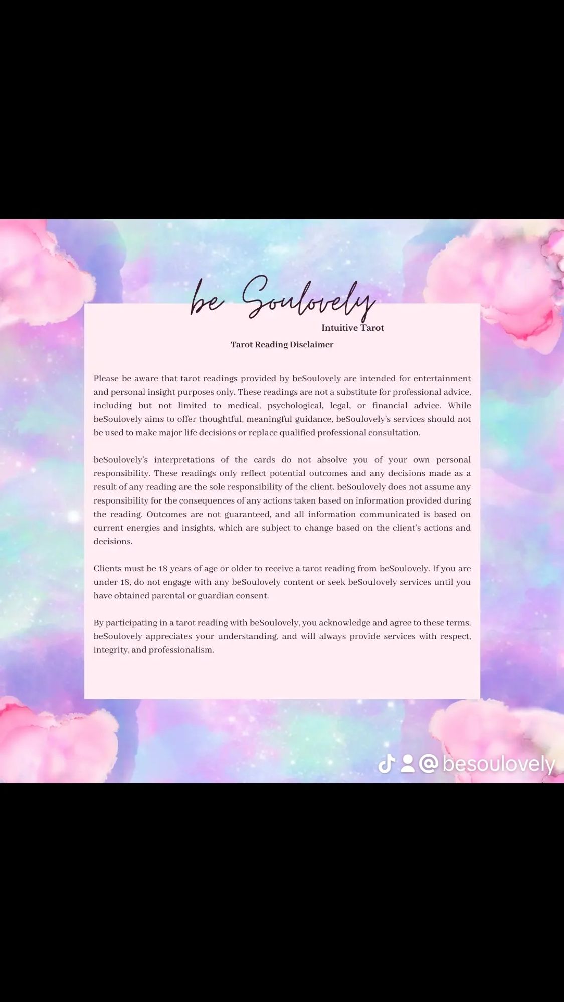 A disclaimer explaining the scope of beSoulovely's tarot practice. 
Please be aware that tarot readings provided by beSoulovely are intended for entertainment and personal insight purposes only. These readings are not a substitute for professional advice, including out not limited to medical, psychological, legal, or financial advice. While beSoulovely aims to offer thoughtful, meaningful guidance, beSoulovely's services should not be used to make major life decisions or replace qualified professional consultation. 
Clients must be 18 years of age or older to receive a tarot reading from beSoulovely. If you are under 18, do not engage with any beSoulovely content or seek beSoulovely services until you have obtained parental or guardian consent 
By participating in a tarot reading with beSoulovely, you acknowledge and agree to these terms beSoulovely appreciates your understanding, and will always provide services with respect, integrity, and professionalism.