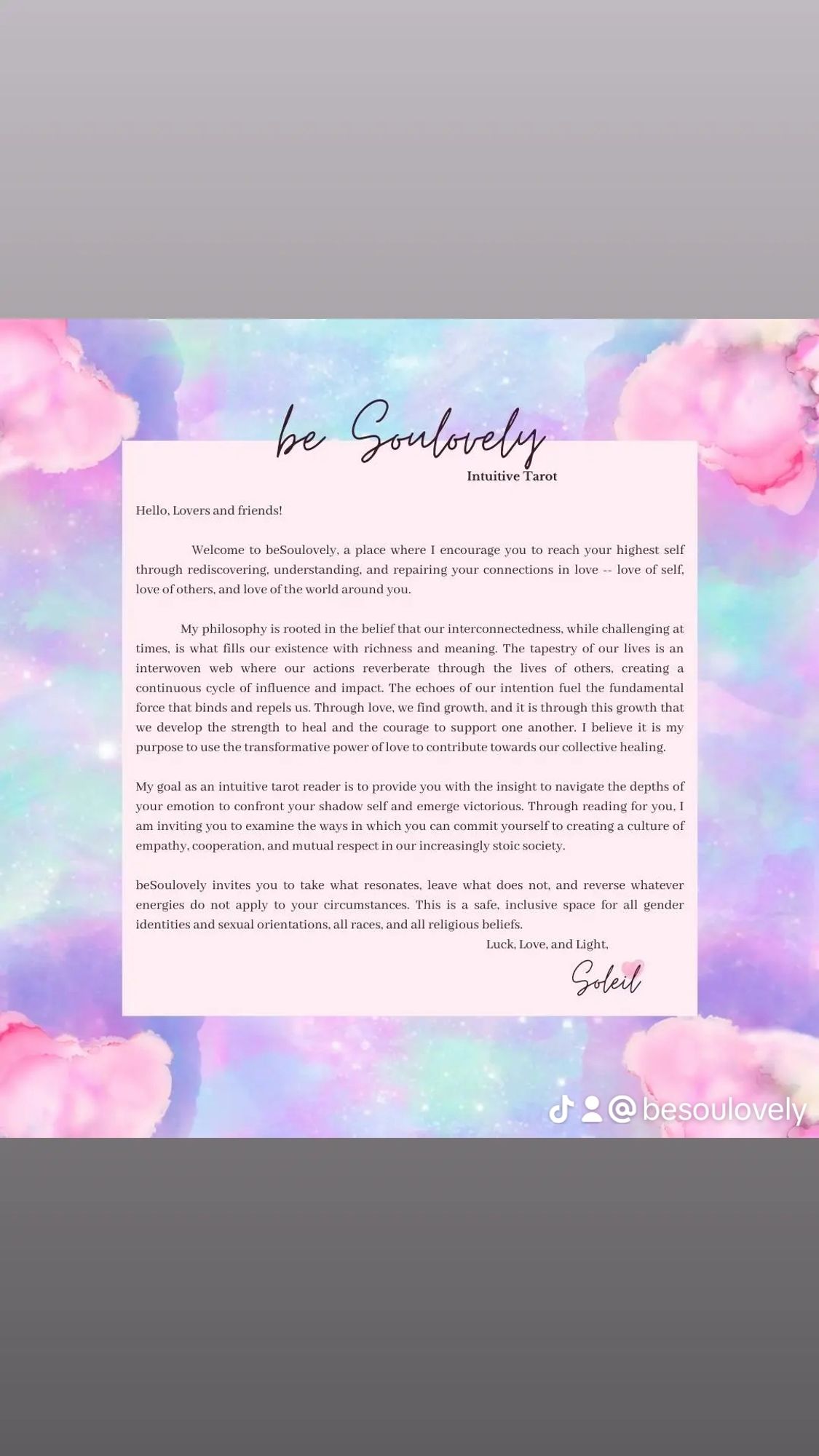 A pretty, pastel watercolor note explaining the philosophy of beSoulovely Intuitive Tarot, which is rooted in the belief that our interconnectedness, while challenging at times, is what fills our existence with richness and meaning. The tapestry of our lives is an interwoven web where our actions reverberate through the lives of others, creating a continuous cycle of influence and impact. The echoes of our intentions fuel the fundamental force that binds and repels us. Through love, we find growth, and it this through this growth that we develop the strength to heal and the courage to support one another. I believe it is my purpose to use the transformative power of love to contribute towards our collective healing. My goal as an intuitive tarot reader is to provide you with the insight to navigate the depths of your emotion to confront your shadow self and emerge victorious. .