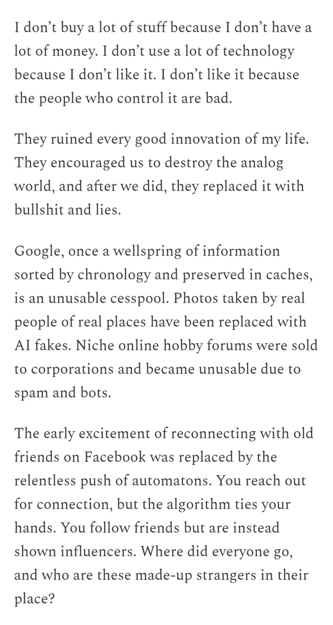 I don’t buy a lot of stuff because I don’t have a lot of money. I don’t use a lot of technology because I don’t like it. I don’t like it because the people who control it are bad.

They ruined every good innovation of my life. They encouraged us to destroy the analog world, and after we did, they replaced it with bullshit and lies.

Google, once a wellspring of information sorted by chronology and preserved in caches, is an unusable cesspool. Photos taken by real people of real places have been replaced with AI fakes. Niche online hobby forums were sold to corporations and became unusable due to spam and bots.

The early excitement of reconnecting with old friends on Facebook was replaced by the relentless push of automatons. You reach out for connection, but the algorithm ties your hands. You follow friends but are instead shown influencers. Where did everyone go, and who are these made-up strangers in their place?