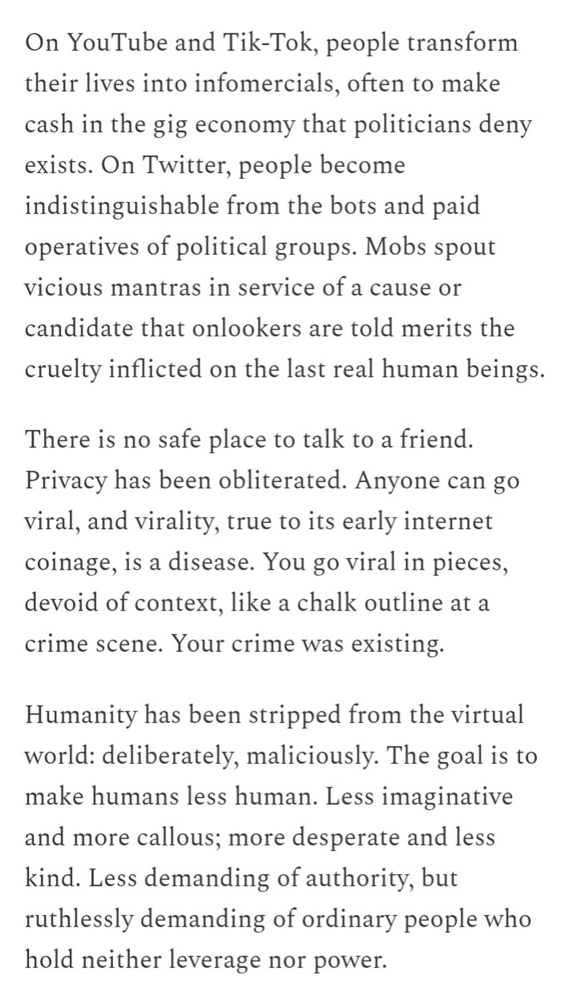 On YouTube and Tik-Tok, people transform their lives into infomercials, often to make cash in the gig economy that politicians deny exists. On Twitter, people become indistinguishable from the bots and paid operatives of political groups. Mobs spout vicious mantras in service of a cause or candidate that onlookers are told merits the cruelty inflicted on the last real human beings.

There is no safe place to talk to a friend. Privacy has been obliterated. Anyone can go viral, and virality, true to its early internet coinage, is a disease. You go viral in pieces, devoid of context, like a chalk outline at a crime scene. Your crime was existing.

Humanity has been stripped from the virtual world: deliberately, maliciously. The goal is to make humans less human. Less imaginative and more callous; more desperate and less kind. Less demanding of authority, but ruthlessly demanding of ordinary people who hold neither leverage nor power.