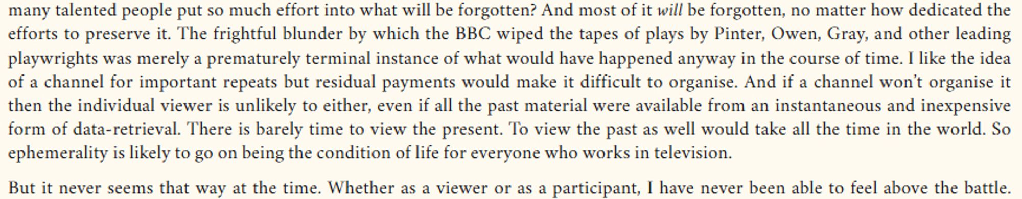 Why should so many talented people put so much effort into what will be forgotten? And most of it will be forgotten, no matter how dedicated the efforts to preserve it. The frightful blunder by which the BBC wiped the tapes of plays by Pinter, Owen, Gray, and other leading playwrights was merely a prematurely terminal instance of what would have happened anyway in the course of time. I like the idea of a channel for important repeats but residual payments would make it difficult to organise. And if a channel won’t organise it then the individual viewer is unlikely to either, even if all the past material were available from an instantaneous and inexpensive form of data-retrieval. There is barely time to view the present. To view the past as well would take all the time in the world. So ephemerality is likely to go on being the condition of life for everyone who works in television.

But it never seems that way at the time. Whether as a viewer or as a participant, I have never been able