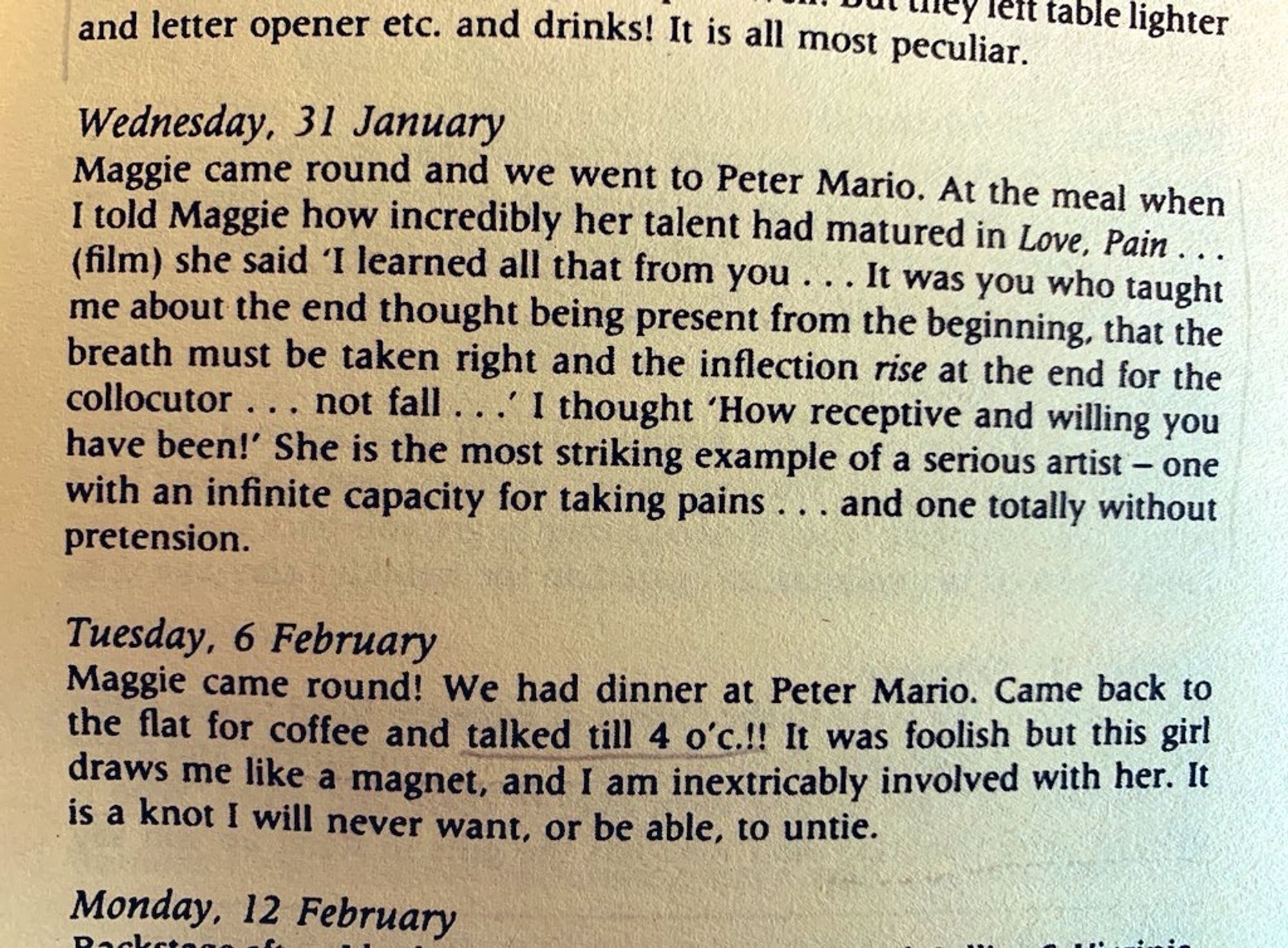 Wednesday 31 January
Maggie came round and we went to Peter Mario. At the meal when I told Maggie how incredibly her talent had matured in Love, Pain (film) she said ‘I learned all that from you… it was you who taught me about the end thought being present from the beginning, that the breath must be taken right and the inflection rise at the end for the colloctor not fall’ I thought ‘How receptive and willing you have been!’ She is the most striking example of a serious artist with an infinite capacity for taking pains… and one totally without pretension.

Tuesday 6 February
Maggie came round! We had dinner at Peter Mario. Came back to the flat for coffee and talked till 4 o’c!! It was foolish but this girl draws me like a magnet, and I am inextricably involved with her. It is a know I will never want, or be able, to untie.