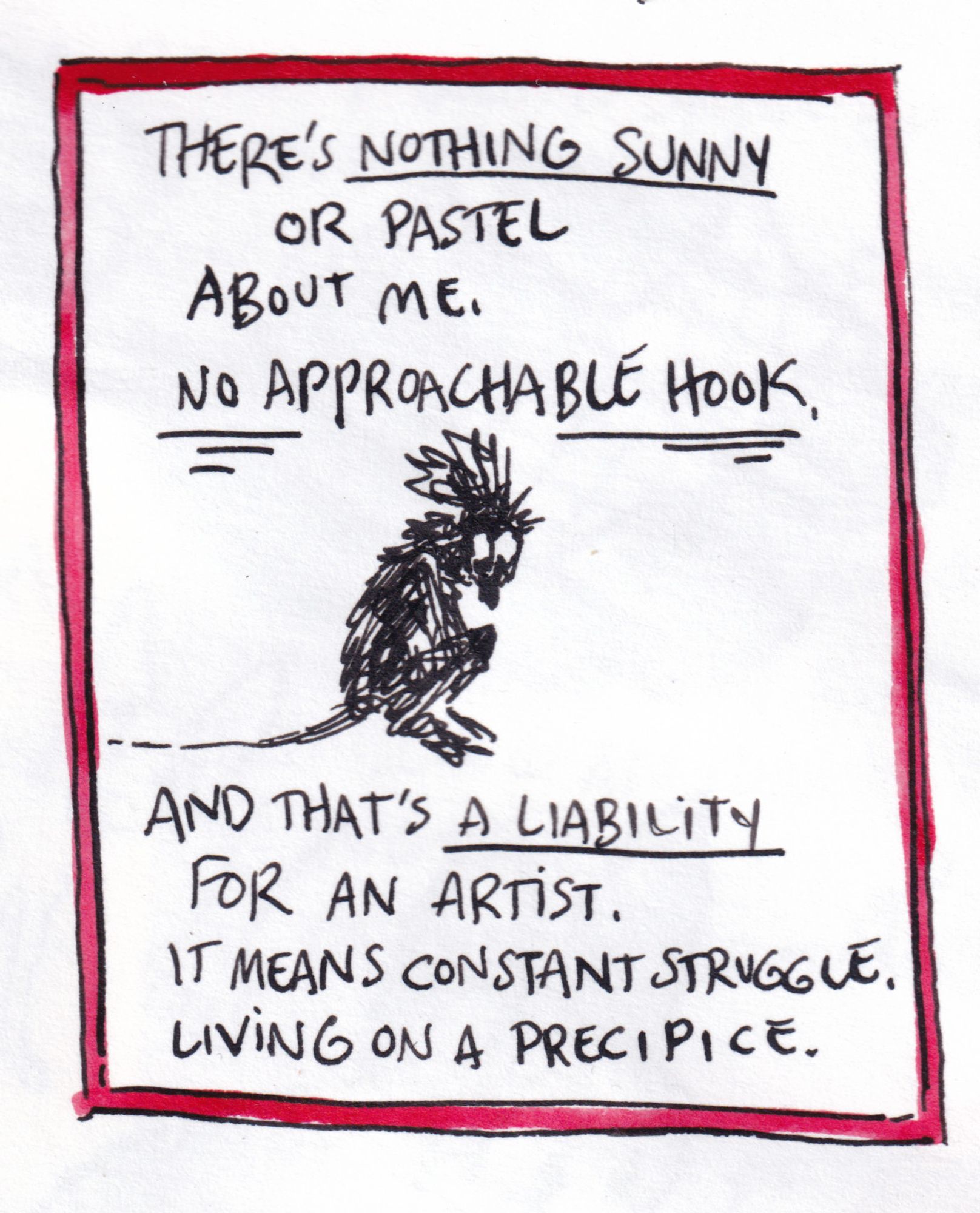 there's nothing sunny or pastel about me. no approachable hook. and that's a liability for an artist. it means constant struggle. living on a precipice.