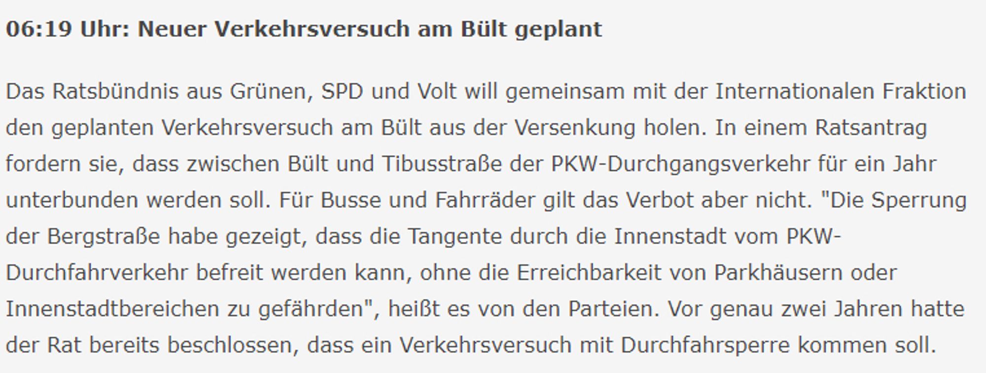 06:19 Uhr: Neuer Verkehrsversuch am Bült geplant

Das Ratsbündnis aus Grünen, SPD und Volt will gemeinsam mit der Internationalen Fraktion den geplanten Verkehrsversuch am Bült aus der Versenkung holen. In einem Ratsantrag fordern sie, dass zwischen Bült und Tibusstraße der PKW-Durchgangsverkehr für ein Jahr unterbunden werden soll. Für Busse und Fahrräder gilt das Verbot aber nicht. "Die Sperrung der Bergstraße habe gezeigt, dass die Tangente durch die Innenstadt vom PKW-Durchfahrverkehr befreit werden kann, ohne die Erreichbarkeit von Parkhäusern oder Innenstadtbereichen zu gefährden", heißt es von den Parteien. Vor genau zwei Jahren hatte der Rat bereits beschlossen, dass ein Verkehrsversuch mit Durchfahrsperre kommen soll.