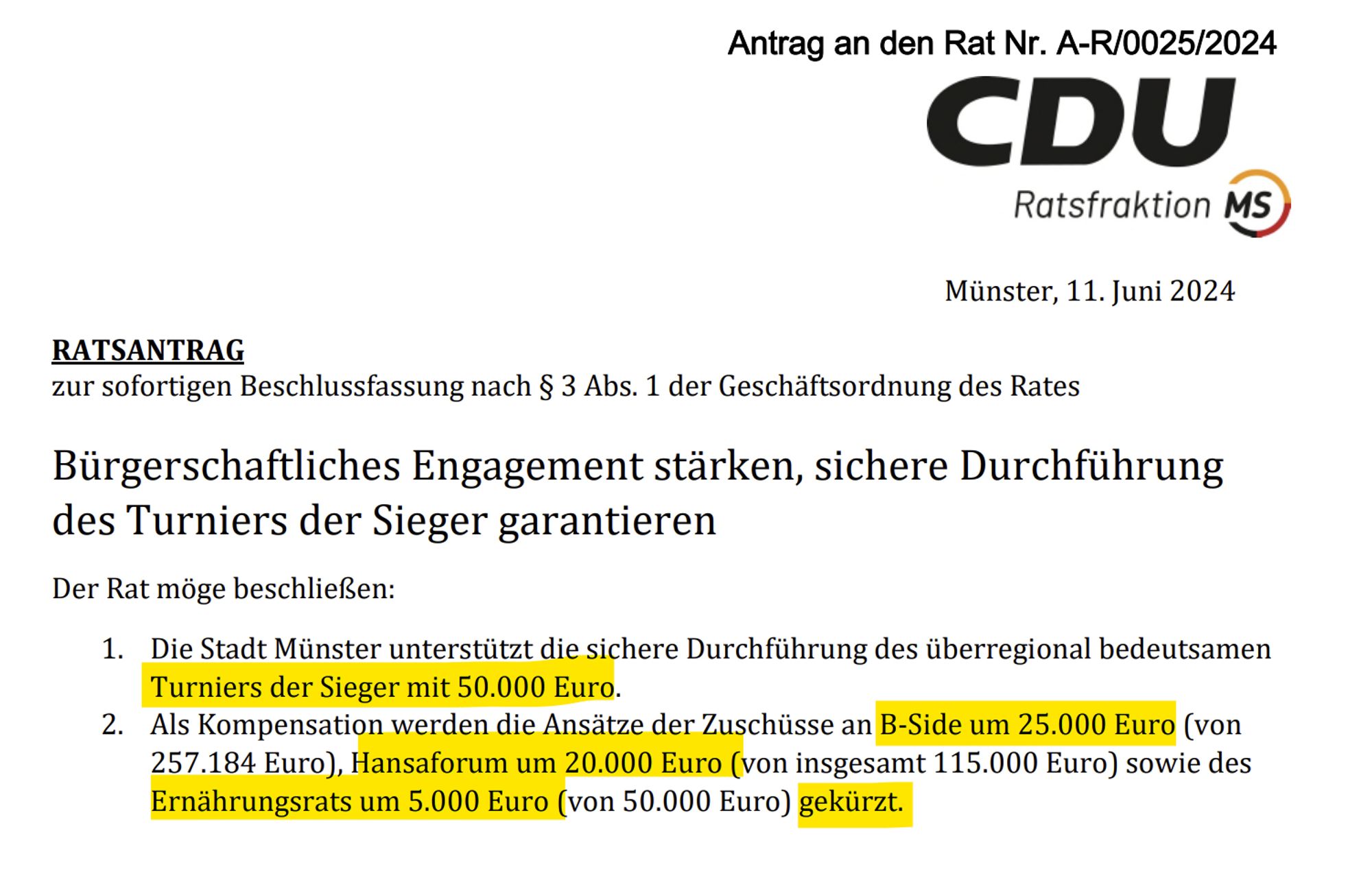 RATSANTRAG
zur sofortigen Beschlussfassung nach § 3 Abs. 1 der Geschäftsordnung des Rates
Bürgerschaftliches Engagement stärken, sichere Durchführung
des Turniers der Sieger garantieren
Der Rat möge beschließen:
1. Die Stadt Münster unterstützt die sichere Durchführung des überregional bedeutsamen
Turniers der Sieger mit 50.000 Euro.
2. Als Kompensation werden die Ansätze der Zuschüsse an B-Side um 25.000 Euro (von
257.184 Euro), Hansaforum um 20.000 Euro (von insgesamt 115.000 Euro) sowie des
Ernährungsrats um 5.000 Euro (von 50.000 Euro) gekürzt.