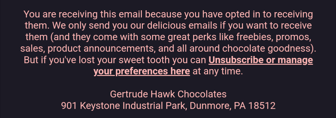 You are receiving this email because you have opted in to receiving them. We only send you our delicious emails if you want to receive them (and they come with some great perks like freebies, promos, sales, product announcements, and all around chocolate goodness). But if you've lost your sweet tooth you can Unsubscribe or manage your preferences here at any time.



Gertrude Hawk Chocolates

901 Keystone Industrial Park, Dunmore, PA 18512