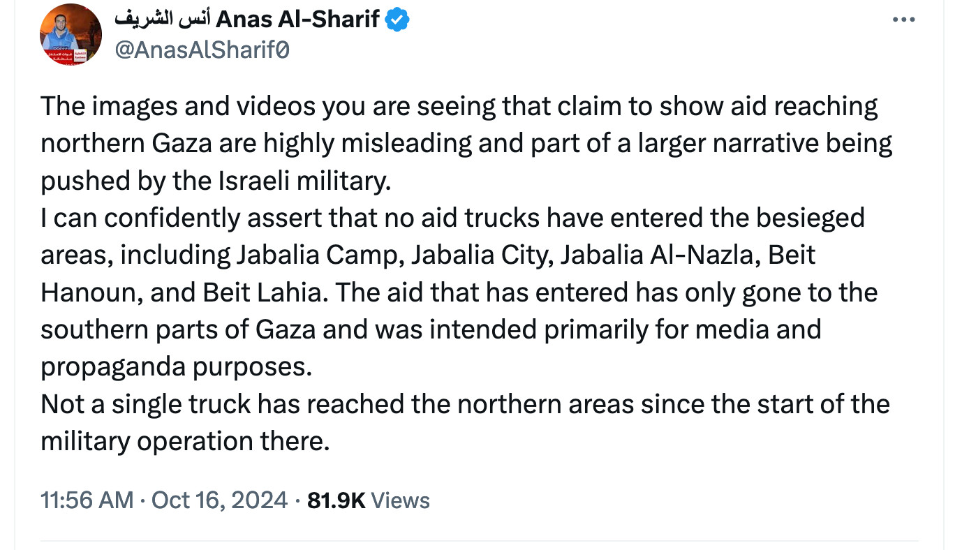 Anas Al-Sharif: The images and videos you are seeing that claim to show aid reaching northern Gaza are highly misleading and part of a larger narrative being pushed by the Israeli military.
I can confidently assert that no aid trucks have entered the besieged areas, including Jabalia Camp, Jabalia City, Jabalia Al-Nazla, Beit Hanoun, and Beit Lahia. The aid that has entered has only gone to the southern parts of Gaza and was intended primarily for media and propaganda purposes.
Not a single truck has reached the northern areas since the start of the military operation there.