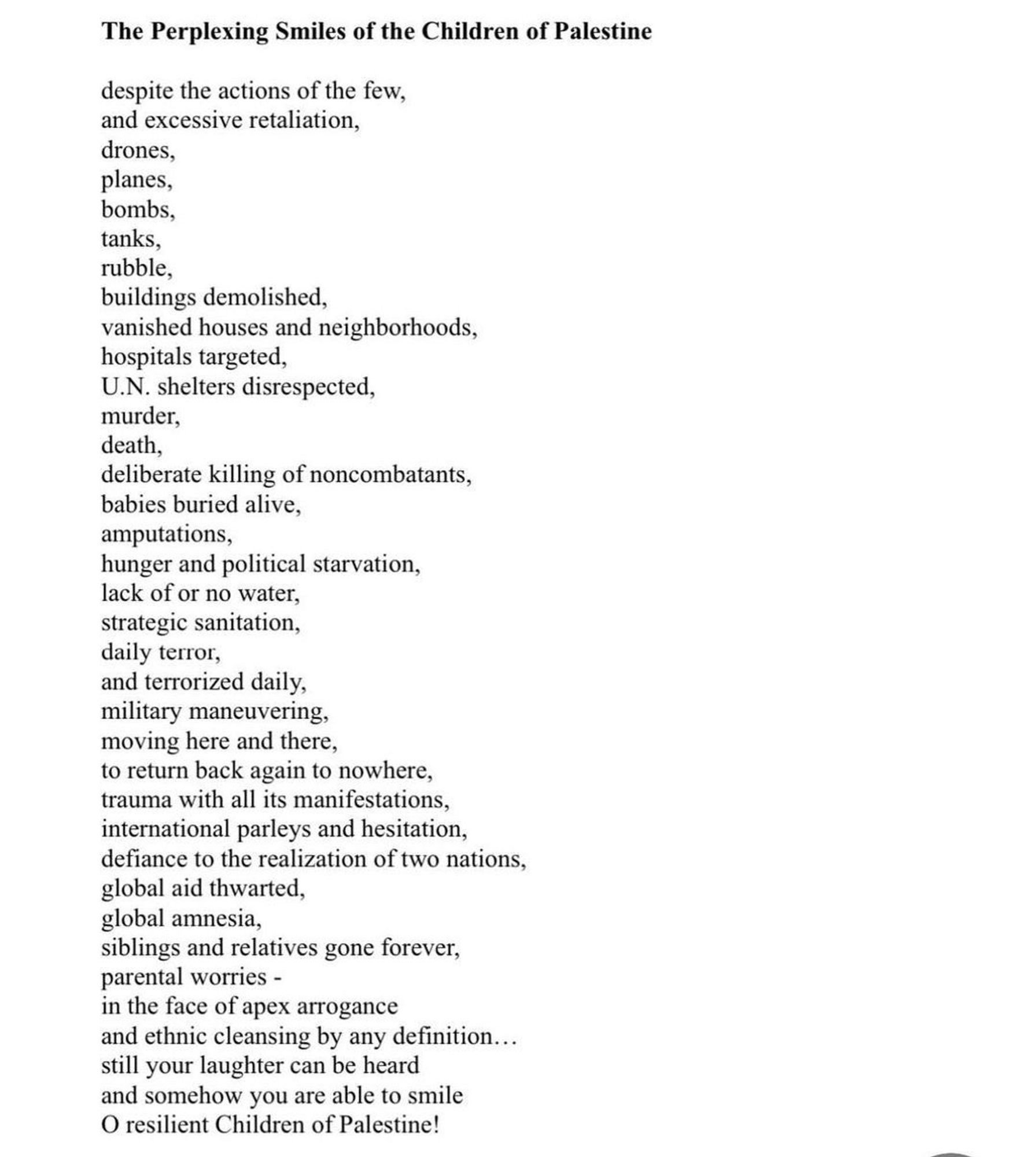 The Perplexing Smiles of the Children of Palestine despite the actions of the few, and excessive retaliation, drones, planes, bombs, tanks, rubble, buildings demolished vanished houses and neighborhoods, hospitals targeted U.N. shelters disrespected, murder, death, deliberate killing of noncombatants, babies buried alive, amputations, hunger and political starvation, lack of or no water, strategic sanitation, daily terror, and terrorized daily, military maneuvering, moving here and there, to return back again to nowhere, trauma with all its manifestations, international parleys and hesitation, defiance to the realization of two nations, global aid thwarted, global amnesia, siblings and relatives gone forever, parental worries - in the face of apex arrogance and ethnic cleansing by any definition... still your laughter can be heard and somehow you are able to smile O resilient Children of Palestine!