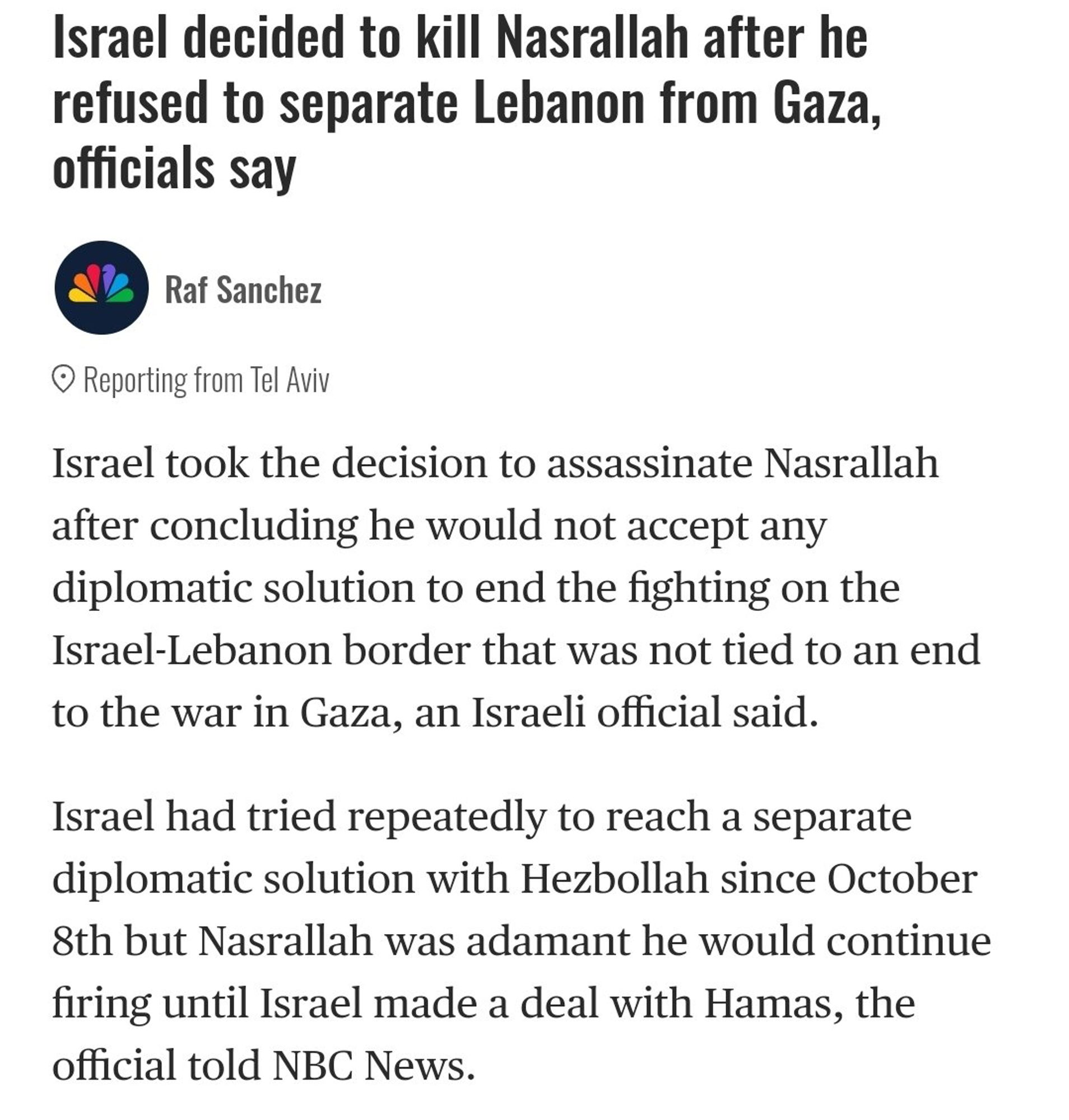 Israel decided to kill Nasrallah after he refused to separate Lebanon from Gaza, officials say
Raf Sanchez
• Reporting from Tel Aviv Israel took the decision to assassinate Nasrallah after concluding he would not accept any diplomatic solution to end the fighting on the Israel-Lebanon border that was not tied to an end to the war in Gaza, an Israeli official said. Israel had tried repeatedly to reach a separate diplomatic solution with Hezbollah since October 8th but Nasrallah was adamant he would continue firing until Israel made a deal with Hamas, the official told NBC News.