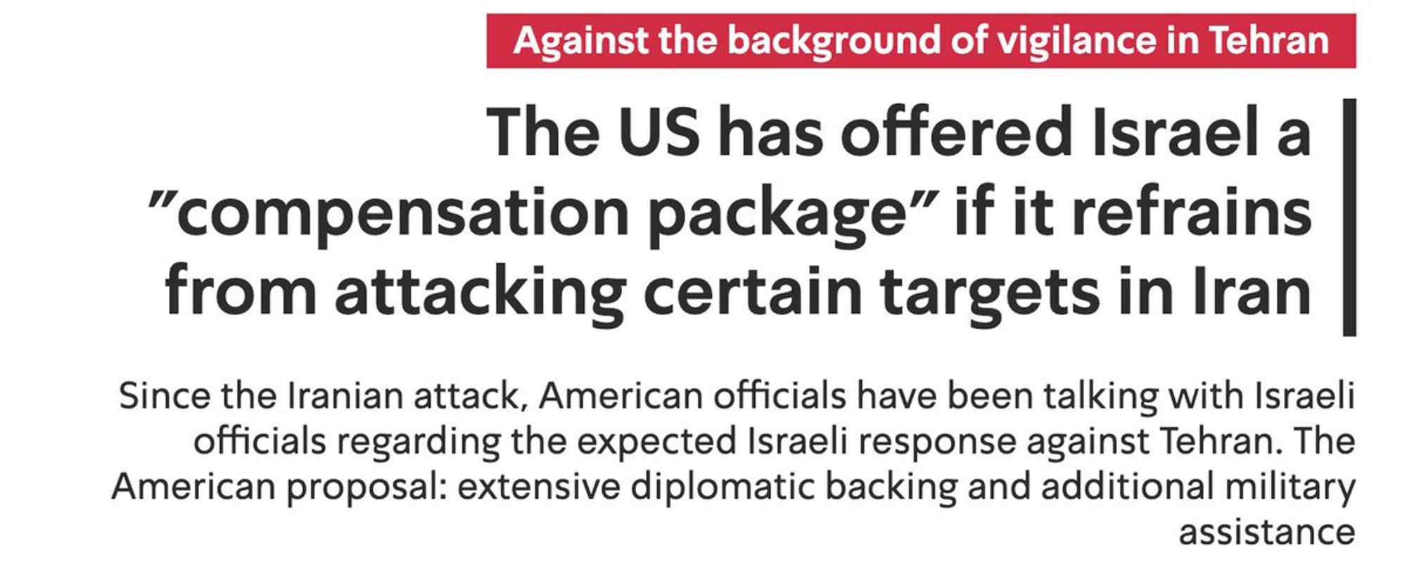 Israel's Kann News: Against the background of vigilance in Tehran The US has offered Israel a
"compensation package" if it refrains from attacking certain targets in Iran Since the Iranian attack, American officials have been talking with Israeli officials regarding the expected Israeli response against Tehran. The American proposal: extensive diplomatic backing and additional military assistance