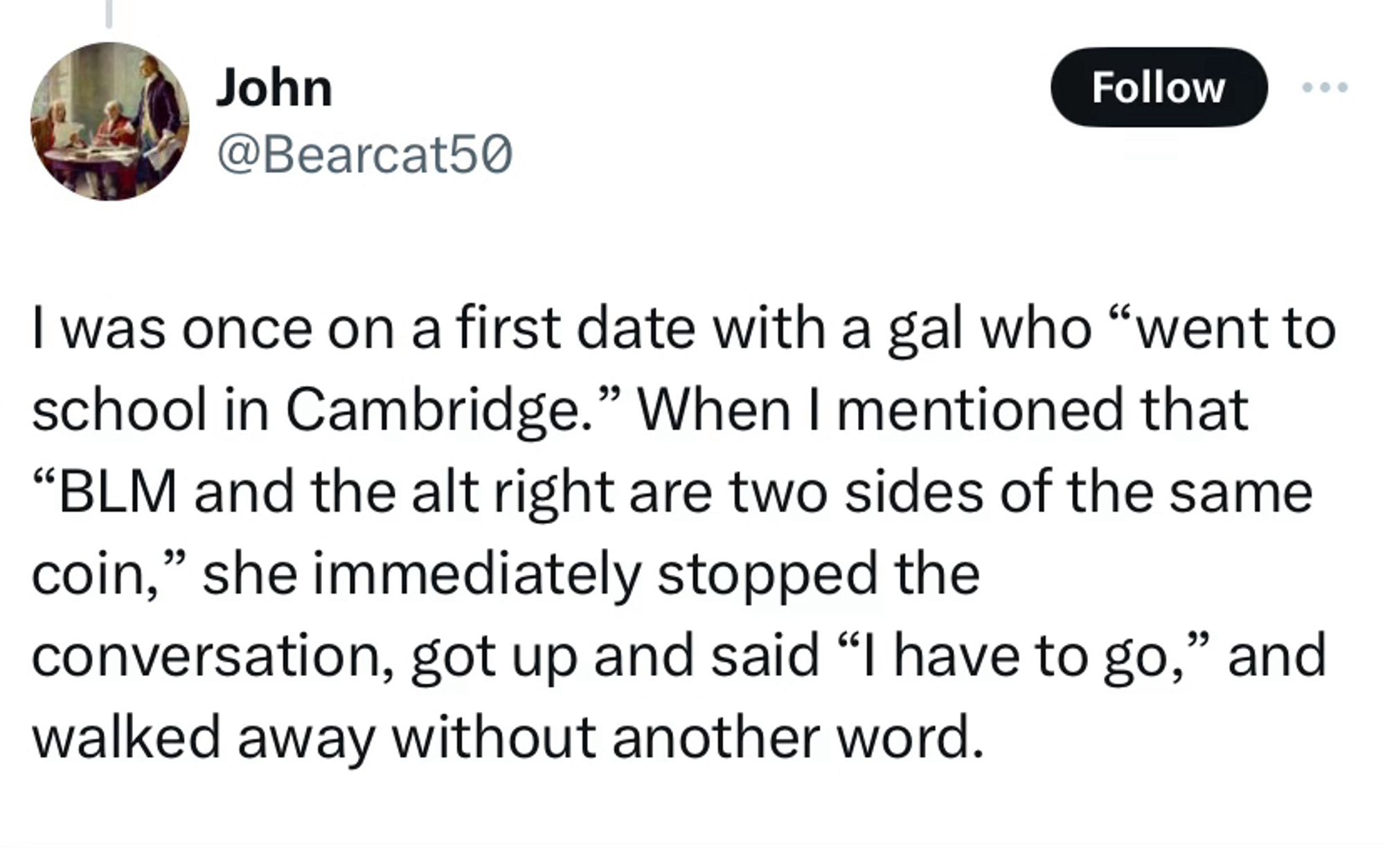 John
@Bearcat50

I was once on a first date with a gal who "went to school in Cambridge." When I mentioned that
"BLM and the alt right are two sides of the same coin," she immediately stopped the
conversation, got up and said "I have to go," and walked away without another word.