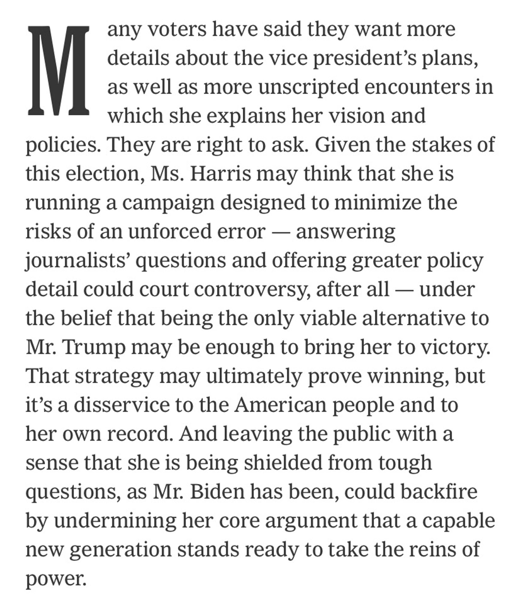 Many voters have said they want more details about the vice president’s plans, as well as more unscripted encounters in which she explains her vision and policies. They are right to ask. Given the stakes of this election, Ms. Harris may think that she is running a campaign designed to minimize the risks of an unforced error — answering journalists’ questions and offering greater policy detail could court controversy, after all — under the belief that being the only viable alternative to Mr. Trump may be enough to bring her to victory. That strategy may ultimately prove winning, but it’s a disservice to the American people and to her own record. And leaving the public with a sense that she is being shielded from tough questions, as Mr. Biden has been, could backfire by undermining her core argument that a capable new generation stands ready to take the reins of power