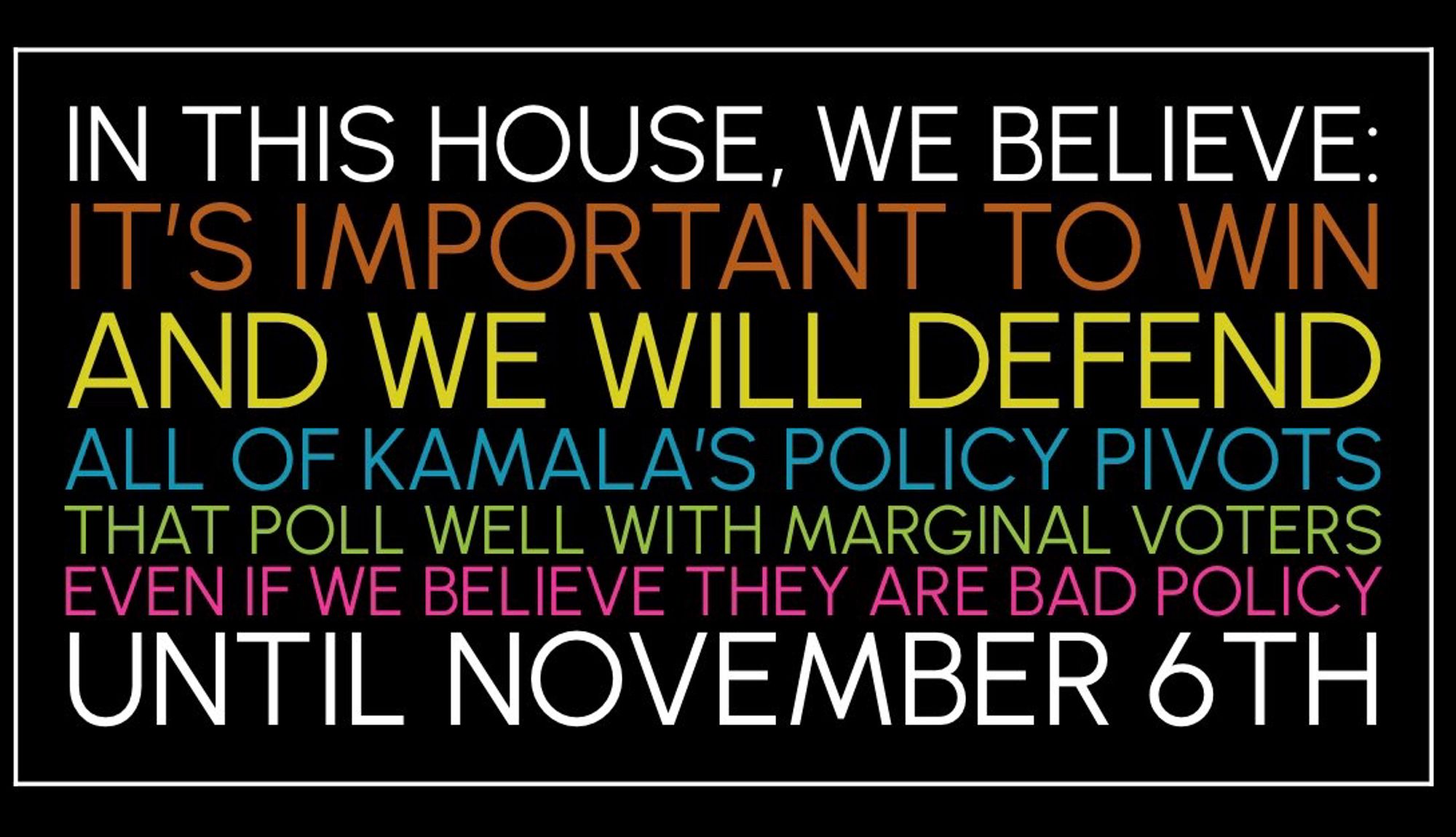 IN THIS HOUSE, WE BELIEVE:
IT'S IMPORTANT TO WIN AND WE WILL DEFEND ALL OF KAMALA'S POLICY PIVOTS THAT POLL WELL WITH MARGINAL VOTERS EVEN IF WE BELIEVE THEY ARE BAD POLICY UNTIL NOVEMBER 6TH