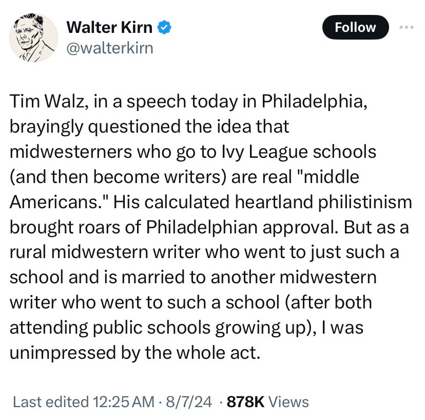 Walter Kirn  @walterkirn

Tim Walz, in a speech today in Philadelphia, brayingly questioned the idea that
midwesterners who go to Ivy League schools (and then become writers) are real "middle Americans." His calculated heartland philistinism brought roars of Philadelphian approval. But as a rural midwestern writer who went to just such a school and is married to another midwestern writer who went to such a school (after both attending public schools growing up), I was unimpressed by the whole act.
Last edited 12:25 AM • 8/7/24