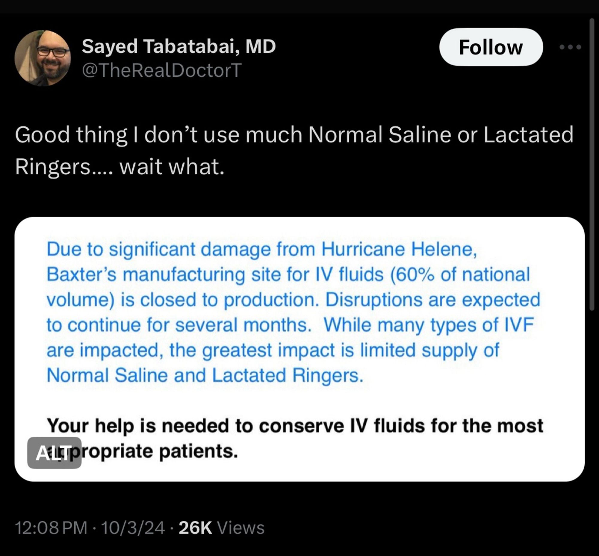 Tweet from physician Sayed Tabatabai on October 3, 2024 reading “Good thing I don’t use much Normal Saline or Lactated Ringers…. wait what.” 

In response to a screenshot of a report reading “Due to significant damage from Hurricane Helene, Baxter's manufacturing site for IV fluids (60% of national volume) is closed to production. Disruptions are expected to continue for several months. While many types of IVF are impacted, the greatest impact is limited supply of Normal Saline and Lactated Ringers. Your help is needed to conserve IV fluids for the most appropriate patients.”