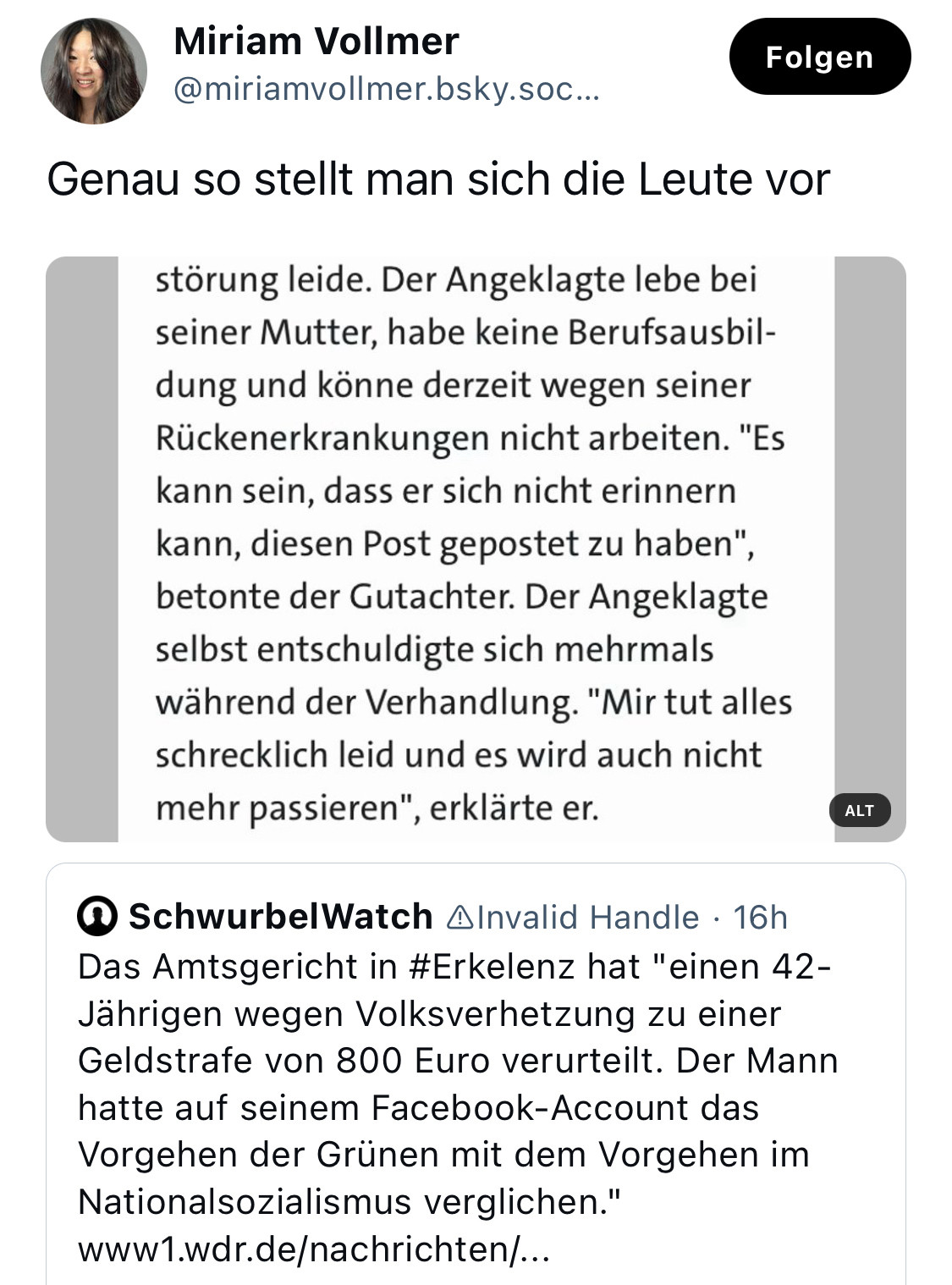 Skeet von 

Miriam Vollmer
@miriamvollmer.bsky.soc
Folgen
Genau so stellt man sich die Leute vor
störung leide. Der Angeklagte lebe bei seiner Mutter, habe keine Berufsausbildung und könne derzeit wegen seiner Rückenerkrankungen nicht arbeiten. "Es kann sein, dass er sich nicht erinnern kann, diesen Post gepostet zu haben", betonte der Gutachter. Der Angeklagte selbst entschuldigte sich mehrmals während der Verhandlung. "Mir tut alles schrecklich leid und es wird auch nicht mehr passieren", erklärte er.
Ausgangsposting war von:
@ SchwurbelWatch AInvalid Handle • 16h Das Amtsgericht in #Erkelenz hat "einen 42-Jährigen wegen Volksverhetzung zu einer Geldstrafe von 800 Euro verurteilt. Der Mann hatte auf seinem Facebook-Account das Vorgehen der Grünen mit dem Vorgehen im Nationalsozialismus verglichen." www1.wdr.de/nachrichten/...