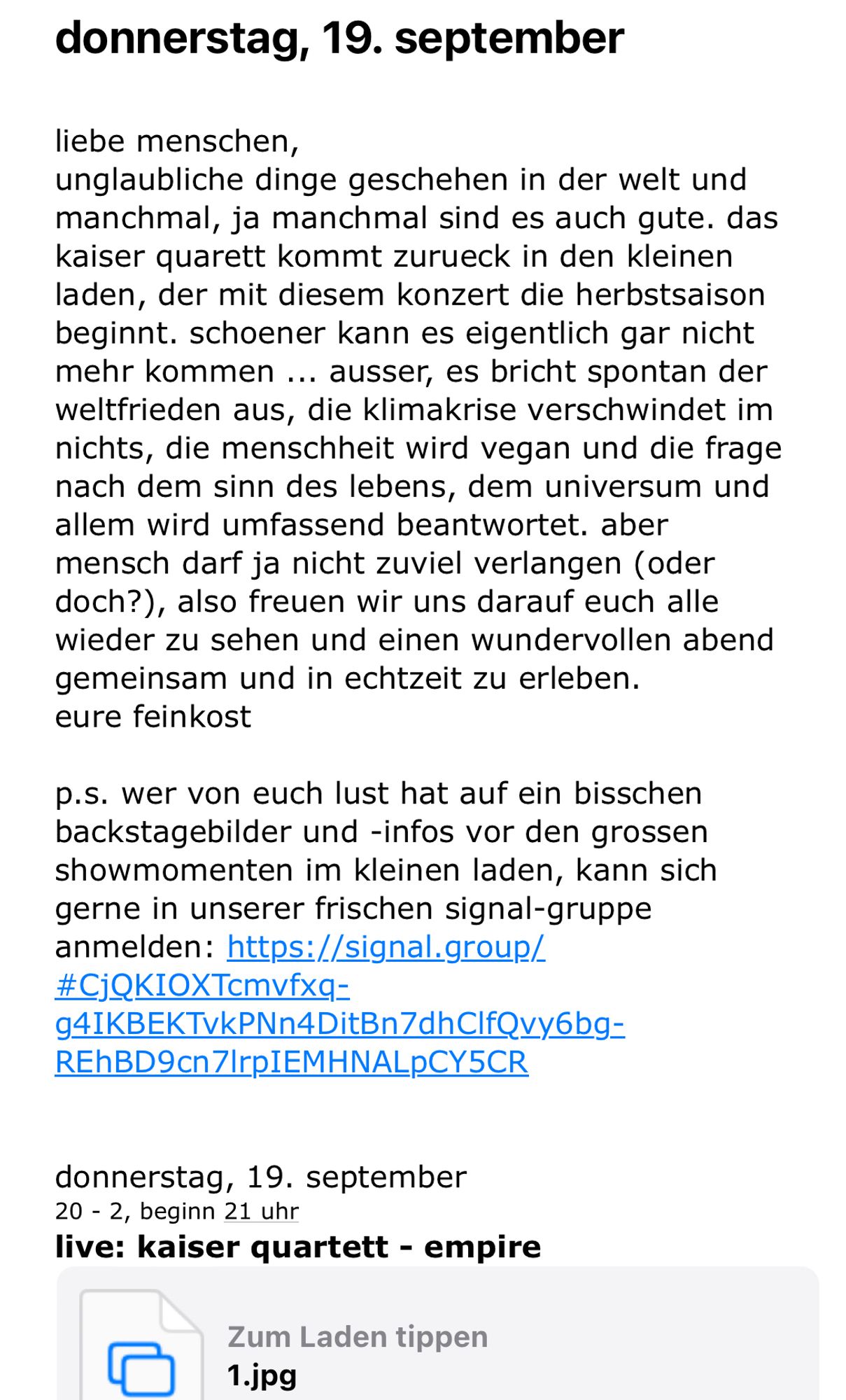 donnerstag, 19. september
liebe menschen,
unglaubliche dinge geschehen in der welt und manchmal, ja manchmal sind es auch gute. das kaiser quarett kommt zureck in den kleinen laden, der mit diesem konzert die herbstsaison beginnt. schoener kann es eigentlich gar nicht mehr kommen ... ausser, es bricht spontan der weltfrieden aus, die klimakrise verschwindet im nichts, die menschheit wird vegan und die frage nach dem sinn des lebens, dem universum und allem wird umfassend beantwortet. aber mensch darf ja nicht zuviel verlangen (oder doch?), also freuen wir uns darauf euch alle wieder zu sehen und einen wundervollen abend gemeinsam und in echtzeit zu erleben.
eure feinkost
p.s. wer von euch lust hat auf ein bisschen backstagebilder und -infos vor den grossen showmomenten im kleinen laden, kann sich gerne in unserer frischen signal-gruppe anmelden: https://signal.group/
#CjQKIOXTcmvfxq=
941KBEKTVKPNn4DitBn7dhClfQvy6bg=
REhBD9cn7|rpIEMHNALpCY5CR
donnerstag, 19. september
20 - 2, beginn 21