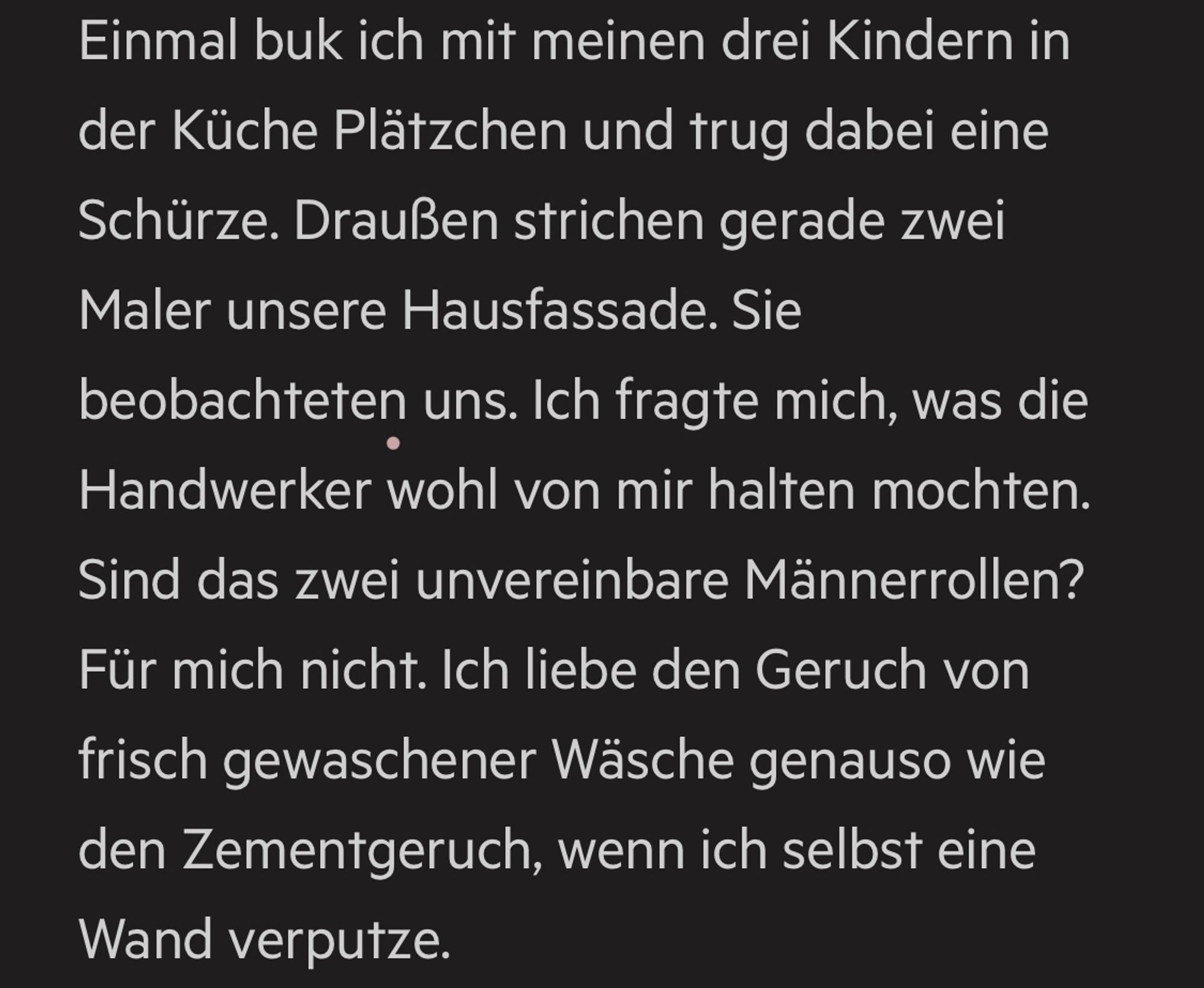 Einmal buk ich mit meinen drei Kindern in der Küche Plätzchen und trug dabei eine Schürze. Draußen strichen gerade zwei Maler unsere Hausfassade. Sie beobachteten uns. Ich fragte mich, was die Handwerker wohl von mir halten mochten.
Sind das zwei unvereinbare Männerrollen?
Für mich nicht. Ich liebe den Geruch von frisch gewaschener Wäsche genauso wie den Zementgeruch, wenn ich selbst eine Wand verputze.