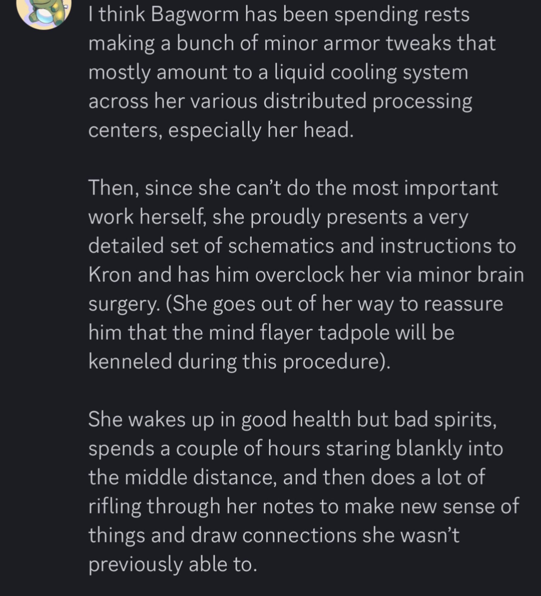 Discord message:

“I think Bagworm has been spending rests making a bunch of minor armor tweaks that mostly amount to a liquid cooling system across her various distributed processing
centers, especially her head. Then, since she can't do the most important work herself, she proudly presents a very detailed set of schematics and instructions to Kron and has him overclock her via minor brain surgery. (She goes out of her way to reassure him that the mind flayer tadpole will be
kenneled during this procedure). She wakes up in good health but bad spirits, spends a couple of hours staring blankly into the middle distance, and then does a lot of rifling through her notes to make new sense of things and draw connections she wasn't previously able to.”