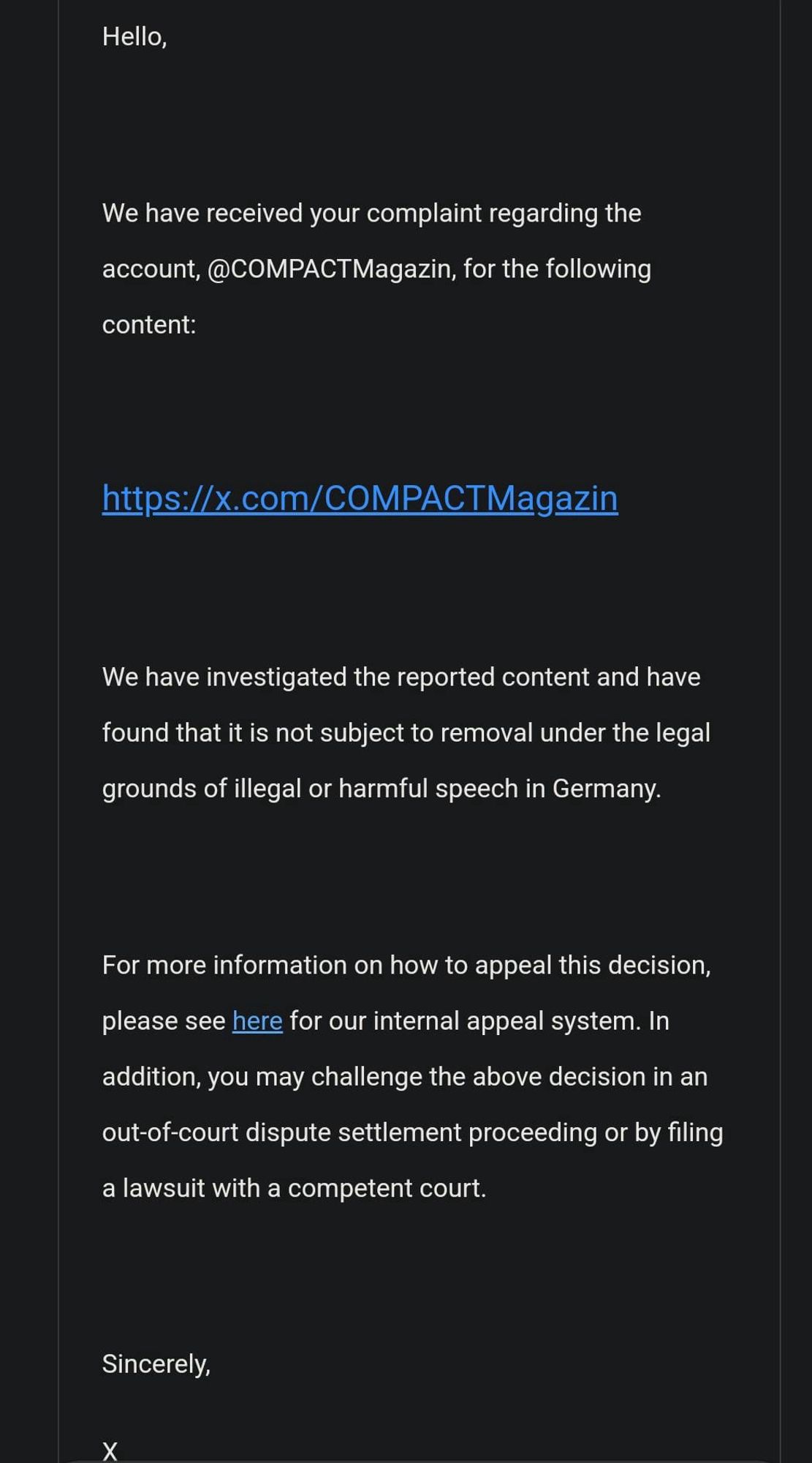 Screenshot einer Antwort von X an einen Nutzer bezüglich der Meldung des Accounts @COMPACTMagazin:

"Hello,
We have received your complaint regarding the account, @COMPACTMagazin, for the following content:
https://x.com/COMPACTMagazin
We have investigated the reported content and have found that it is not subject to removal under the legal grounds of illegal or harmful speech in Germany.
For more information on how to appeal this decision, please see here for our internal appeal system. In
addition, you may challenge the above decision in an out-of-court dispute settlement proceeding or by filing a lawsuit with a competent court.
Sincerely,

X"