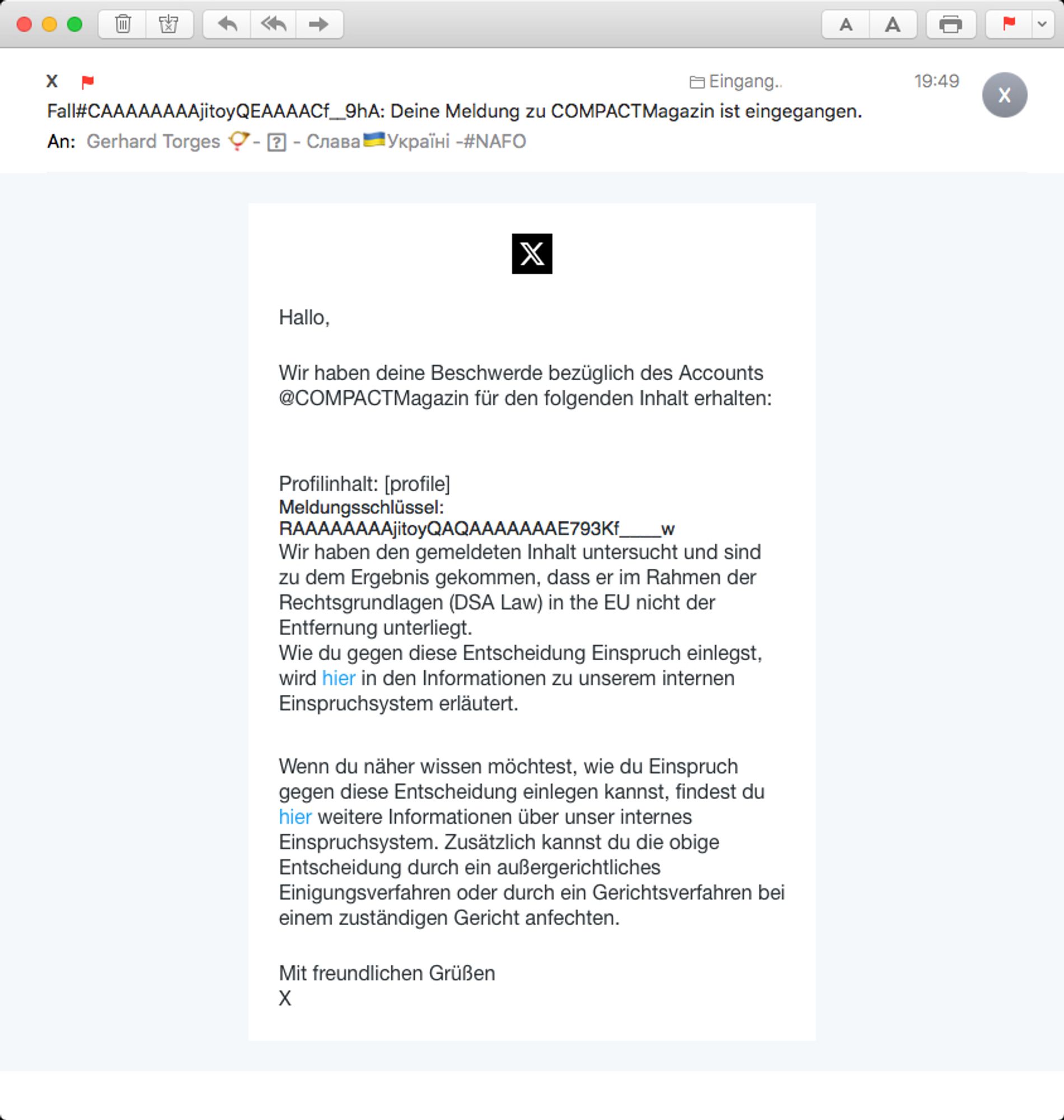 Screen einer E-Mail von X an mich. Inhalt:

„Hallo,
 
Wir haben deine Beschwerde bezüglich des Accounts @COMPACTMagazin für den folgenden Inhalt erhalten:
 
 
Profilinhalt: [profile]
Meldungsschlüssel: RAAAAAAAAjitoyQAQAAAAAAAE793Kf____w
Wir haben den gemeldeten Inhalt untersucht und sind zu dem Ergebnis gekommen, dass er im Rahmen der Rechtsgrundlagen (DSA Law) in the EU nicht der Entfernung unterliegt.
Wie du gegen diese Entscheidung Einspruch einlegst, wird hier in den Informationen zu unserem internen Einspruchsystem erläutert.
 
 
Wenn du näher wissen möchtest, wie du Einspruch gegen diese Entscheidung einlegen kannst, findest du hier weitere Informationen über unser internes Einspruchsystem. Zusätzlich kannst du die obige Entscheidung durch ein außergerichtliches Einigungsverfahren oder durch ein Gerichtsverfahren bei einem zuständigen Gericht anfechten.
 
Mit freundlichen Grüßen
X“