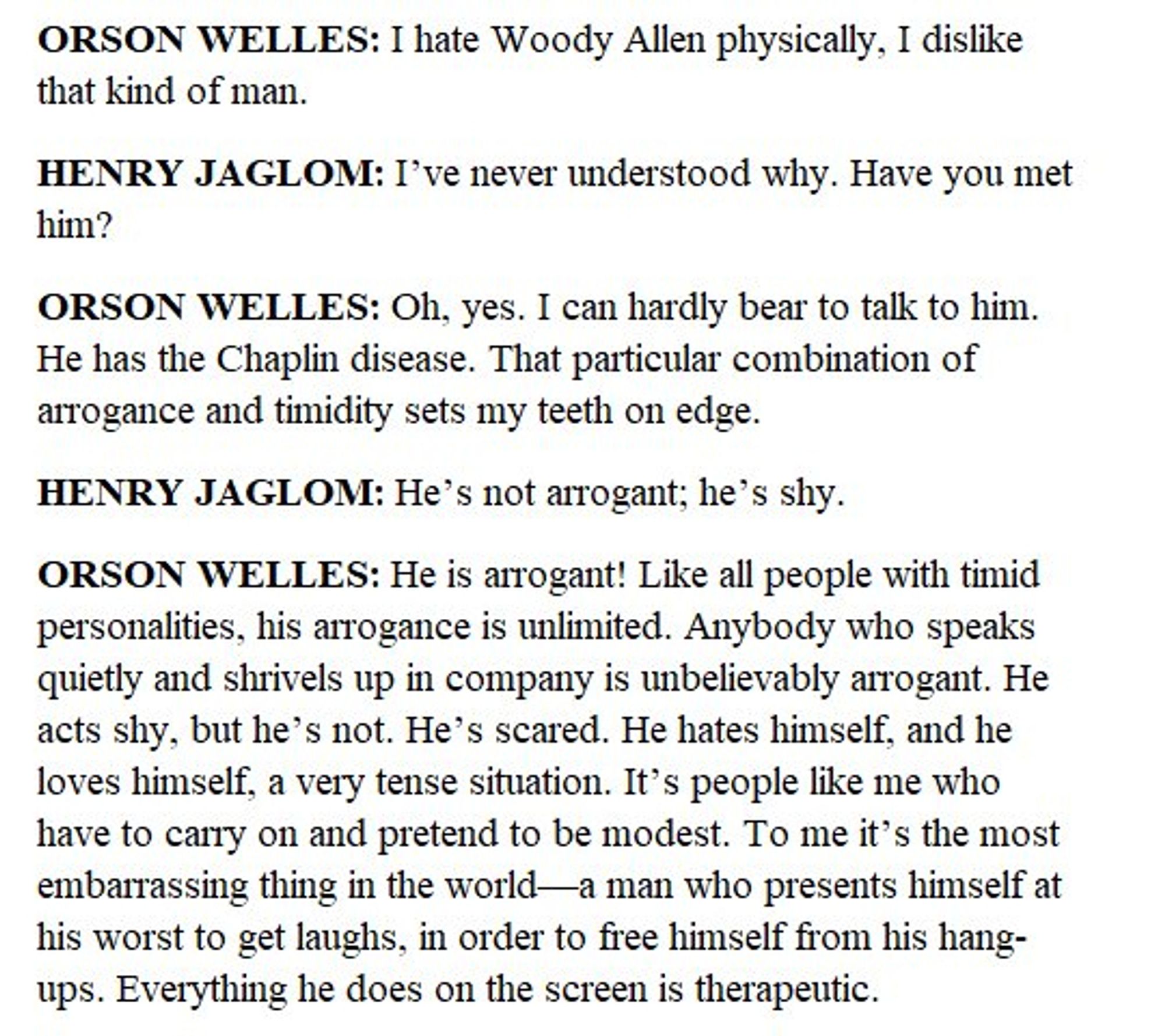 ORSON WELLES: I hate Woody Allen physically, I dislike that kind of man.
HENRY JAGLOM: I've never understood why. Have you met him?
ORSON WELLES: Oh, yes. I can hardly bear to talk to him.
He has the Chaplin disease. That particular combination of arrogance and timidity sets my teeth on edge.
HENRY JAGLOM: He's not arrogant; he's shy.
ORSON WELLES: He is arrogant! Like all people with timid personalities, his arrogance is unlimited. Anybody who speaks quietly and shrivels up in company is unbelievably arrogant. He acts shy, but he's not. He's scared. He hates himself, and he loves himself, a very tense situation. It's people like me who have to carry on and pretend to be modest. To me it's the most embarrassing thing in the world—a man who presents himself at his worst to get laughs, in order to free himself from his hang-ups. Everything he does on the screen is therapeutic.