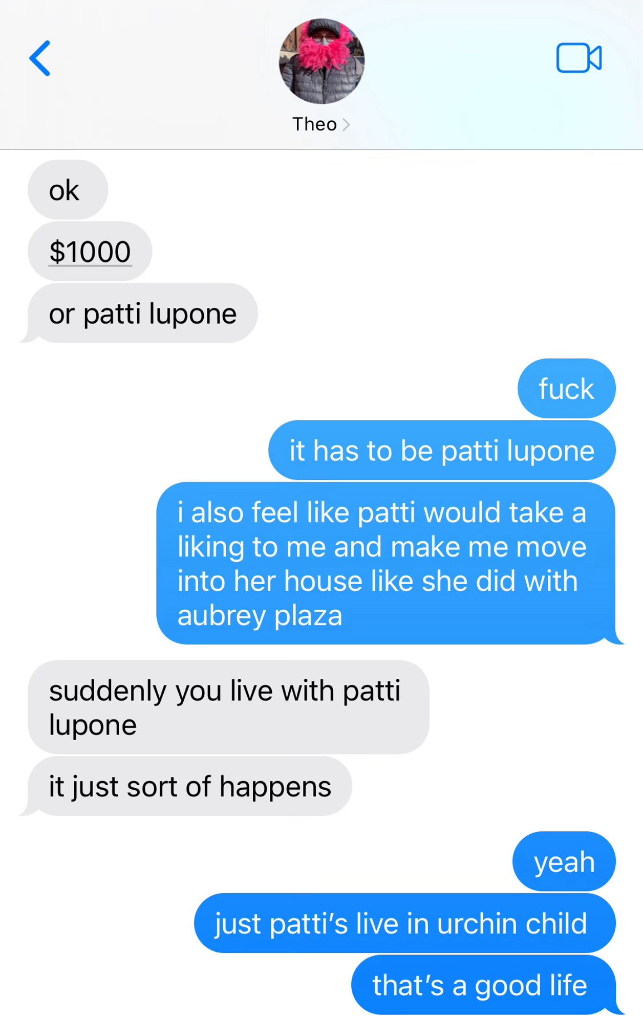 theo: ok
$1000
or patti lupone

me: fuck
it has to be patti lupone
i also feel like patti would take a liking to me and make me move into her house like she did with aubrey plaza

theo: suddenly you live with patti lupone
it just sort of happens

me: yeah
patti’s live in urchin girl
that’s a good life