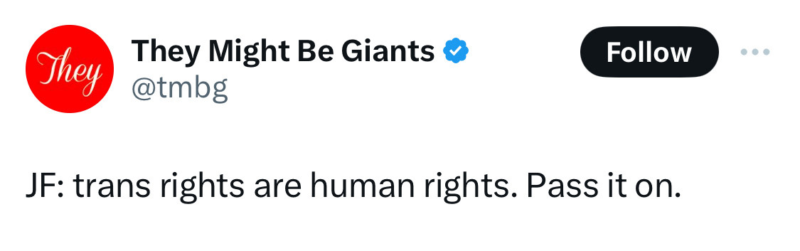 tweet from the official They Might Be Giants account (@tmbg)

JF (John Flansburgh, member of the band): trans rights are human rights. Pass it on