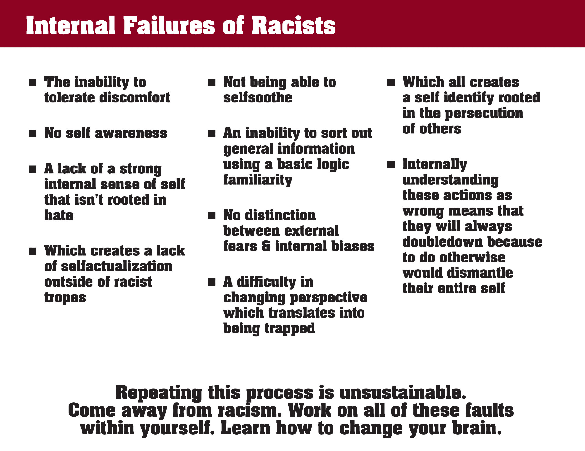 n	The inability to tolerate discomfort
n	No self awareness
n	A lack of a strong internal sense of self that isn’t rooted in hate
n	Which creates a lack of selfactualization outside of racist tropes

n	Not being able to selfsoothe
n	An inability to sort out general information using a basic logic familiarity
n	No distinction between external fears & internal biases
n	A difficulty in changing perspective which translates into being trapped

n	Which all creates 
a self identify rooted in the persecution 
of others
n	Internally understanding 
these actions as wrong means that they will always doubledown because to do otherwise 
would dismantle 
their entire self

Repeating this process is unsustainable. 
Come away from racism. Work on all of these faults
within yourself. Learn how to change your brain.