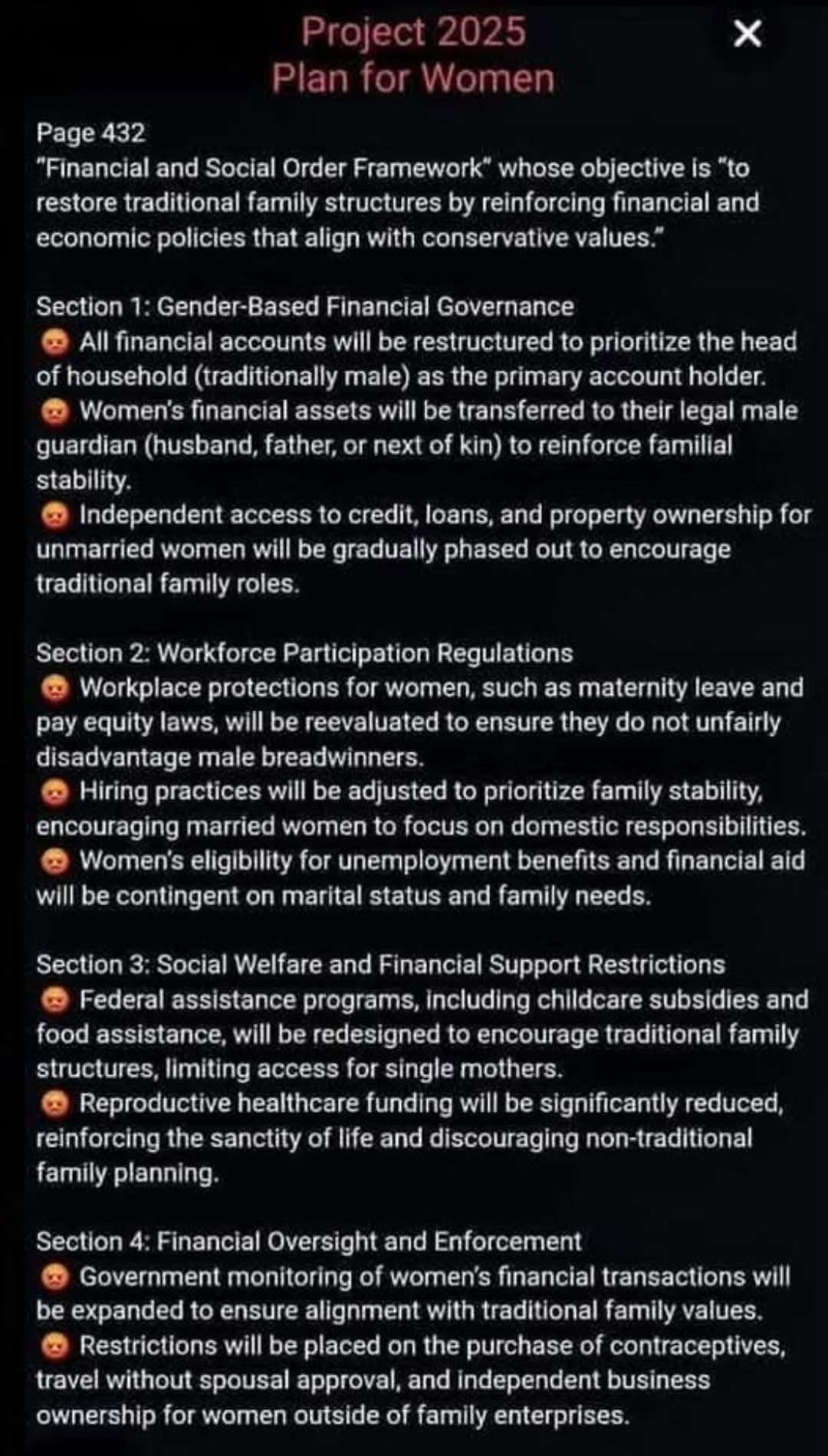 
Page 432
Project 2025 Plan for Women
"Financial and Social Order Framework" whose objective is "to restore traditional family structures by reinforcing financial and economic policies that align with conservative values."
Section 1: Gender-Based Financial Governance
All financial accounts will be restructured to prioritize the head of household (traditionally male) as the primary account holder. Women's financial assets will be transferred to their legal male guardian (husband, father, or next of kin) to reinforce familial stability.
Independent access to credit, loans, and property ownership for unmarried women will be gradually phased out to encourage traditional family roles.
Section 2: Workforce Participation Regulations
Workplace protections for women, such as maternity leave and pay equity laws, will be reevaluated to ensure they do not unfairly disadvantage male breadwinners.
Hiring practices will be adjusted to prioritize family stability, encouraging married women to focus on domestic responsibilities. Women's eligibility for unemployment benefits and financial aid will be contingent on marital status and family needs.
Section 3: Social Welfare and Financial Support Restrictions Federal assistance programs, including childcare subsidies and food assistance, will be redesigned to encourage traditional family structures, limiting access for single mothers.
Reproductive healthcare funding will be significantly reduced, reinforcing the sanctity of life and discouraging non-traditional family planning.
Section 4: Financial Oversight and Enforcement
Government monitoring of women's financial transactions will be expanded to ensure alignment with traditional family values. Restrictions will be placed on the purchase of contraceptives, travel without spousal approval, and independent business ownership for women outside of family enterprises.
