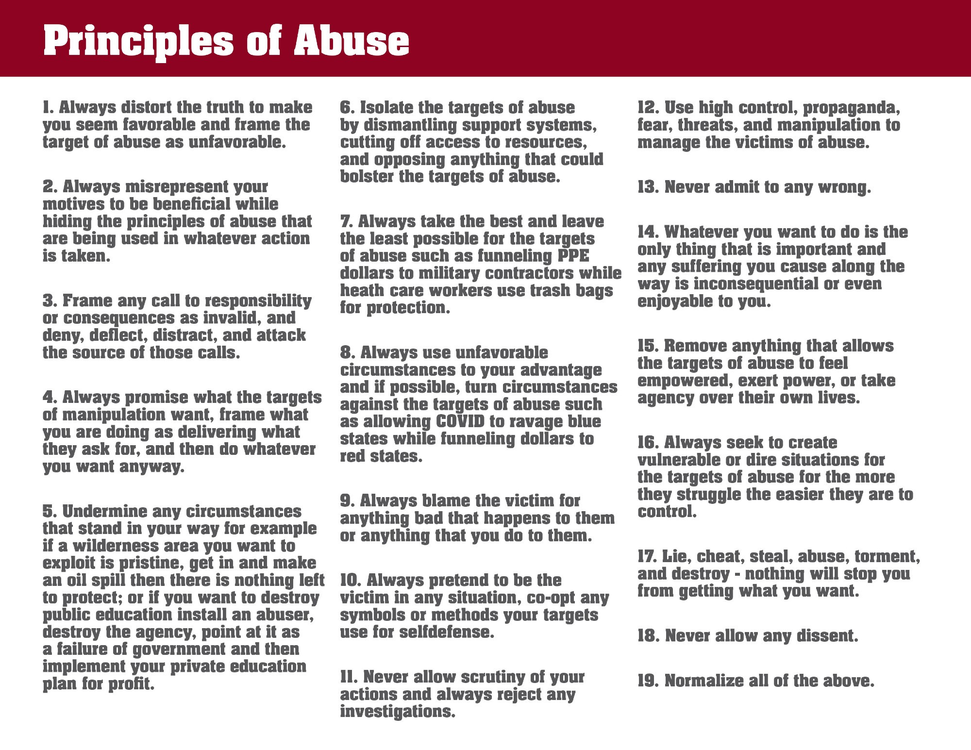 1. Always distort the truth to make you seem favorable and frame the target of abuse as unfavorable.
2. Always misrepresent your motives to be beneficial while hiding the principles of abuse that are being used in whatever action is taken.
3. Frame any call to responsibility or consequences as invalid, and deny, deflect, distract, and attack the source of those calls.
4. Always promise what the targets of manipulation want, frame what you are doing as delivering what they ask for, and then do whatever you want anyway.
5. Undermine any circumstances that stand in your way for example if a wilderness area you want to exploit is pristine, get in and make an oil spill then there is nothing left to protect; or if you want to destroy public education install an abuser, destroy the agency, point at it as a failure of government and then implement your private education plan for profit.
6. Isolate the targets of abuse by dismantling support systems, cutting off access to resources, and opposing anything that could bolster the targets of abuse.
7. Always take the best and leave the least possible for the targets of abuse such as funneling PPE dollars to military contractors while heath care workers use trash bags for protection.
8. Always use unfavorable circumstances to your advantage and if possible, turn circumstances against the targets of abuse such as allowing COVID to ravage blue states while funneling dollars to red states.
9. Always blame the victim for anything bad that happens to them or anything that you do to them.
10. Always pretend to be the victim in any situation, co-opt any symbols or methods your targets use for selfdefense.
11. Never allow scrutiny of your actions and always reject any investigations.
12. Use high control, propaganda, fear, threats, and manipulation to manage the victims of abuse.
13. Never admit to any wrong.
14. Whatever you want to do is the only thing that is important and any suffering you cause along the way is inconsequential or ev…