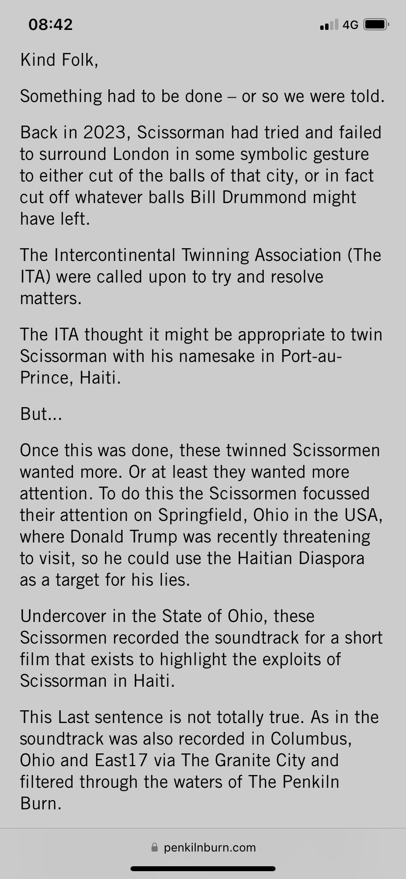 
"
Kind Folk,
Something had to be done - or so we were told.
Back in 2023, Scissorman had tried and failed to surround London in some symbolic gesture to either cut of the balls of that city, or in fact cut off whatever balls Bill Drummond might have left.
The Intercontinental Twinning Association (The
TA) were called upon to try and resolve matters.
The ITA thought it might be appropriate to twin Scissorman with his namesake in Port-au-Prince, Haiti.
But...
Once this was done, these twinned Scissormen wanted more. Or at least they wanted more attention. To do this the Scissormen focussed their attention on Springfield, Ohio in the USA, where Donald Trump was recently threatening to visit, so he could use the Haitian Diaspora as a target for his lies.
Undercover in the State of Ohio, these Scissormen recorded the soundtrack for a short film that exists to highlight the exploits of Scissorman in Haiti.
This Last sentence is not totally true. As in the soundtrack was also recorded in Columbus, Ohio and East17 via The Granite City and filtered through the waters of The Penkiln Burn.”
