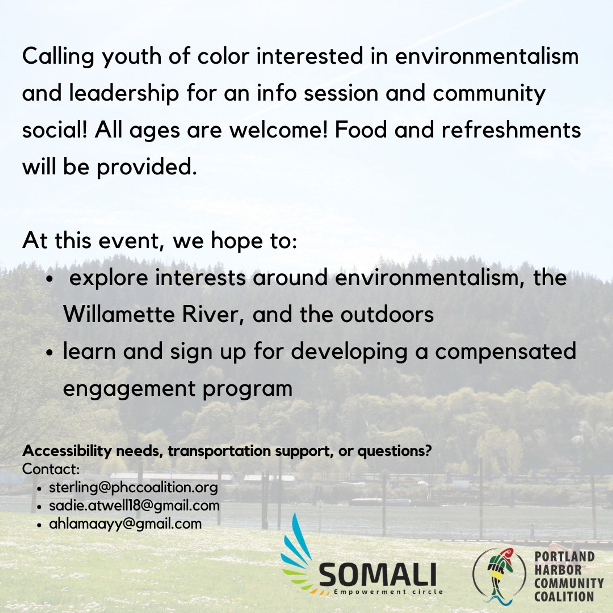 A picture of the williamette river. Over the picture, text reads: "Calling youth of color interested in environmentalism and leadership for an info session and community social! All ages are welcome! Food and refreshments will be provided. At this event, we hope to explore interests around environmentalism, the Williamette river, and the outdoors, as well as learn and sign up for developing a compensated engagement program. Have any accessibility needs, transportation support, or questions?  Please Contact: • sterling@phccoalition.org •sadie.atwell18@gmail.com •ahlamaayy@gmail.com