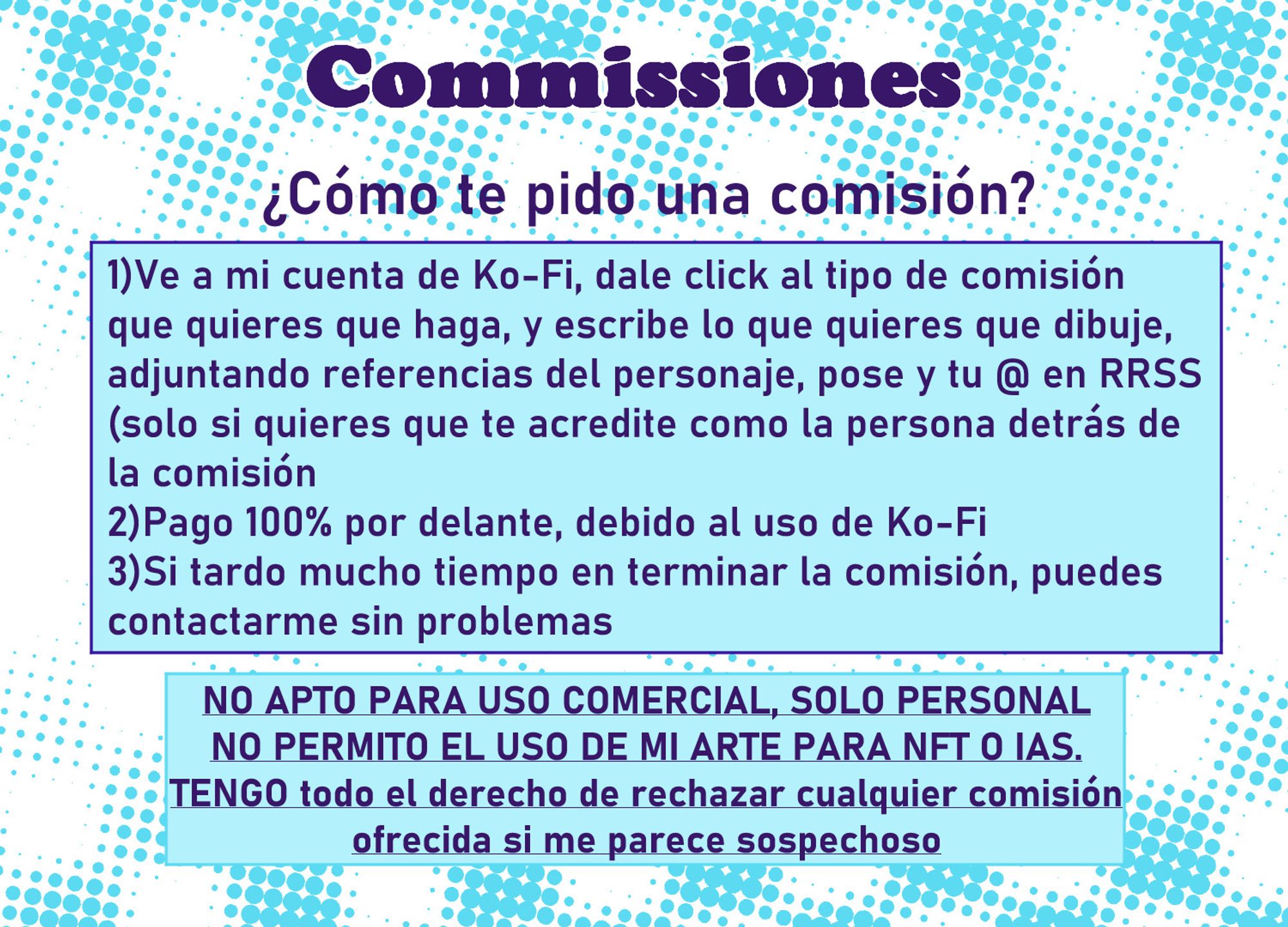 Hoja nº3 de comisiones, cómo pedirme la comisión:
1)Ve a mi cuenta de Ko-Fi, dale click al tipo de comisión
que quieres que haga, y escribe lo que quieres que dibuje,
adjuntando referencias del personaje, pose y tu @ en RRSS
(solo si quieres que te acredite como la persona detrás de
la comisión
2)Pago 100% por delante, debido al uso de Ko-Fi
3)Si tardo mucho tiempo en terminar la comisión, puedes
contactarme sin problemas

Y otra vez el disclaimer:
NO APTO PARA USO COMERCIAL, SOLO PERSONAL
NO PERMITO EL USO DE MI ARTE PARA NFT O IAS.
TENGO todo el derecho de rechazar cualquier comisión
ofrecida si me parece sospechoso