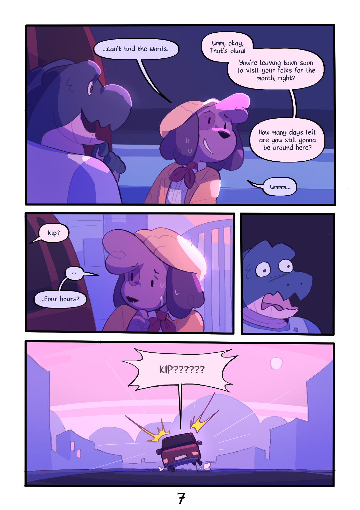 Page 7 : 
A digital comic page featuring colorful, anthropomorphic animals.
Panel 1 : Back to the present, Duncan and Kip next to the car.
Kip : "...can't find the words."
Duncan : "Ummm okay, that's okay!
You're leaving town soon to visit your folks for the month, right?
How many days left are you still gonna be around here?"
Kip : "Ummm..."
Panel 2 : Duncan is off-screen, talking to Kip who is looking shy.
Duncan : "Kip?"
Kip : "...
Four hours?"
Panel 3 : A crude drawing of Duncan looking flabbergasted.
Panel 4 : A wide shot of the street, Duncan shouts, the whole car cartoonishly bounces up in shock.
Duncan : "KIP??????"