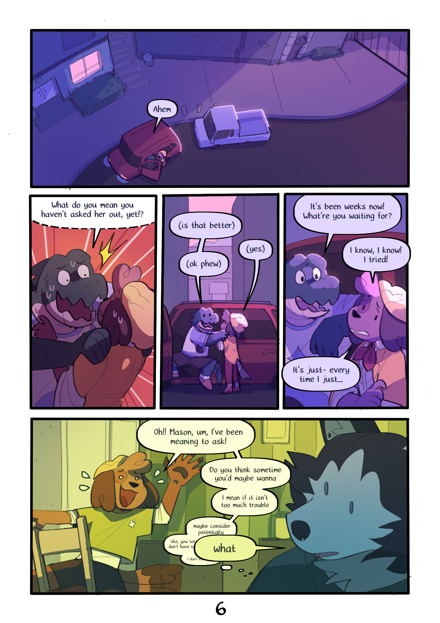 Page 6 : 
A digital comic page featuring colorful, anthropomorphic animals.
Panel 1 : A top-down view of the cars in the street.
Duncan : "Ahem"
Panel 2 : Duncan grabs Kip by the shoulders, repeating his sentence, but whispering this time.
Duncan : "What do you mean you haven't asked her out, yet!?"
Panel 3 : Duncan and Kip both talking quietly.
Duncan : "(is that better)"
Kip : "(yes)"
Duncan : "(ok phew)"
Panel 4 : Duncan and Kip talking.
Duncan : "It's been weeks now! What're you waiting for?"
Kip : "I know, I know! I tried!
It's just- every time i just..."
Panel 5 : A flashback of Kip and Mason in their apartment. Kip's speech bubbles gradually get smaller and quieter, then fade into nothing.
Kip : "Oh!! Mason, I've been meaning to ask!
Do you think sometime you'd maybe wanna
I mean if it isn't too much trouble
maybe consider potentially
like, you totally don't have to
i don't know-"
Mason : "what"