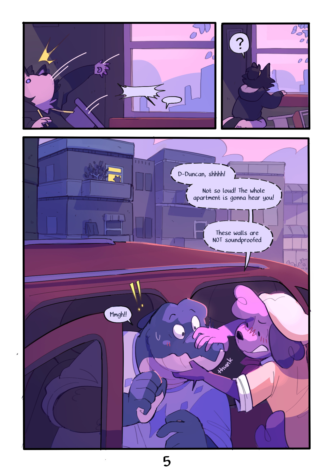 Page 5 : 
A digital comic page featuring colorful, anthropomorphic animals.
Panel 1 : Mason gets startled while daydreaming and falls off of their chair. Small muffled speech bubbles are seen coming from outside the window.
Panel 2 : Mason gets back on their knees and looks out the window, confused.
Panel 3 : Duncan, a blue crocodile, and Kip, are seen sitting in a car in the street outside their apartment building. Mason's silhouette can be seen at the window. Kip is holding Duncan's snout shut.
Kip : "D-Duncan, shhhh!
Not so loud, the whole apartment is gonna hear you!
These walls are NOT soundproofed"
Duncan : "Mmgh!!"