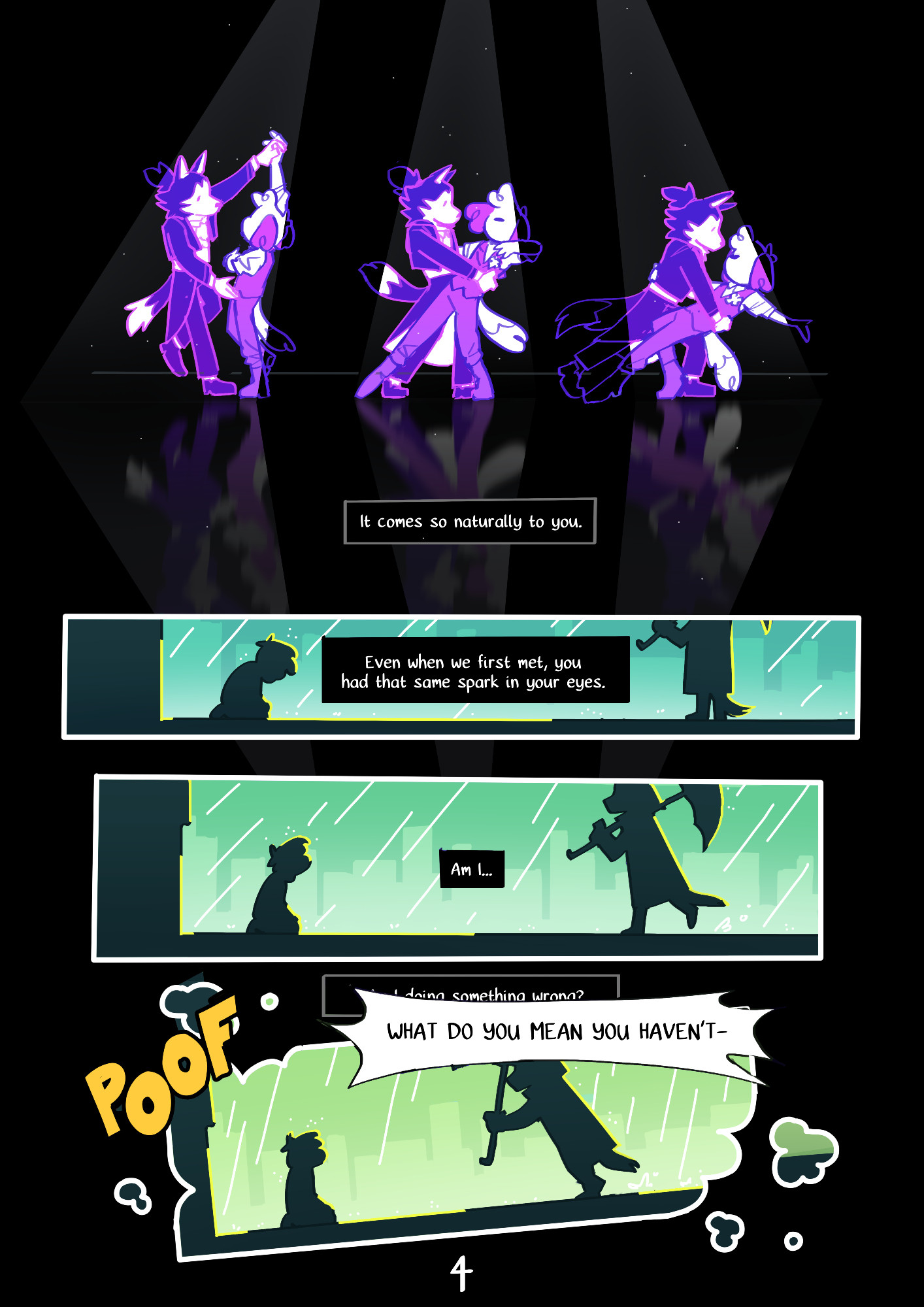 Page 4 :
A digital comic page featuring colorful, anthropomorphic animals.
Panel 1 : A sequence of different poses as Kip and Mason are dancing.
Mason : "It comes so naturally to you."
Panel 2 : Two silhouettes are shown against a rainy cityscape. One of them is on their knees, the other one is holding an umbrella.
Mason : "Even when we first met, you had that same spark in your eyes.
Panel 3 : The silhouette with an umbrella walks closer to the other one.
Mason : "Am I..."
Panel 4 : The silhouette with an umbrella holds it towards the one on the ground. The edges of the panel start to turn into clouds of smoke.
Mason : "Doing something wrong?" (This text bubble is partially obscured by another one, from an unknown speaker, shouting "WHAT DO YOU MEAN YOU HAVEN'T-")