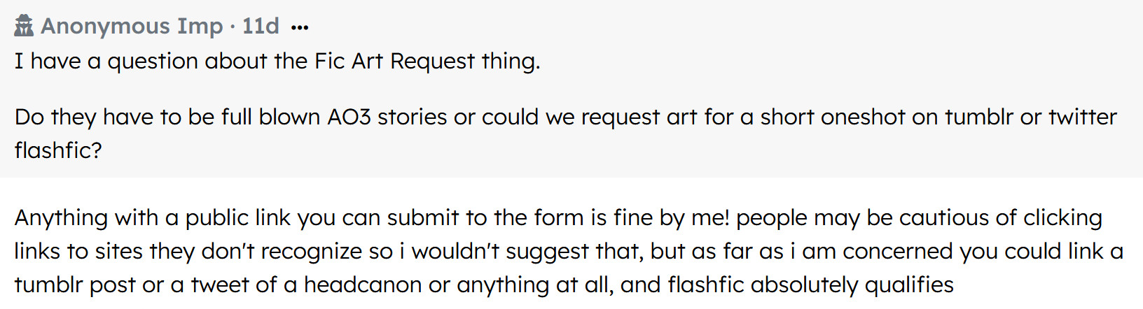 screenshot of retrospring question and answer
Anonymous Imp asked:
I have a question about the Fic Art Request thing.
Do they have to be full blown AO3 stories or could we request art for a short oneshot on tumblr or twitter flashfic?
Response: Anything with a public link you can submit to the form is fine by me! people may be cautious of clicking links to sites they don't recognize so i wouldn't suggest that, but as far as i am concerned you could link a tumblr post or a tweet of a headcanon or anything at all, and flashfic absolutely qualifies