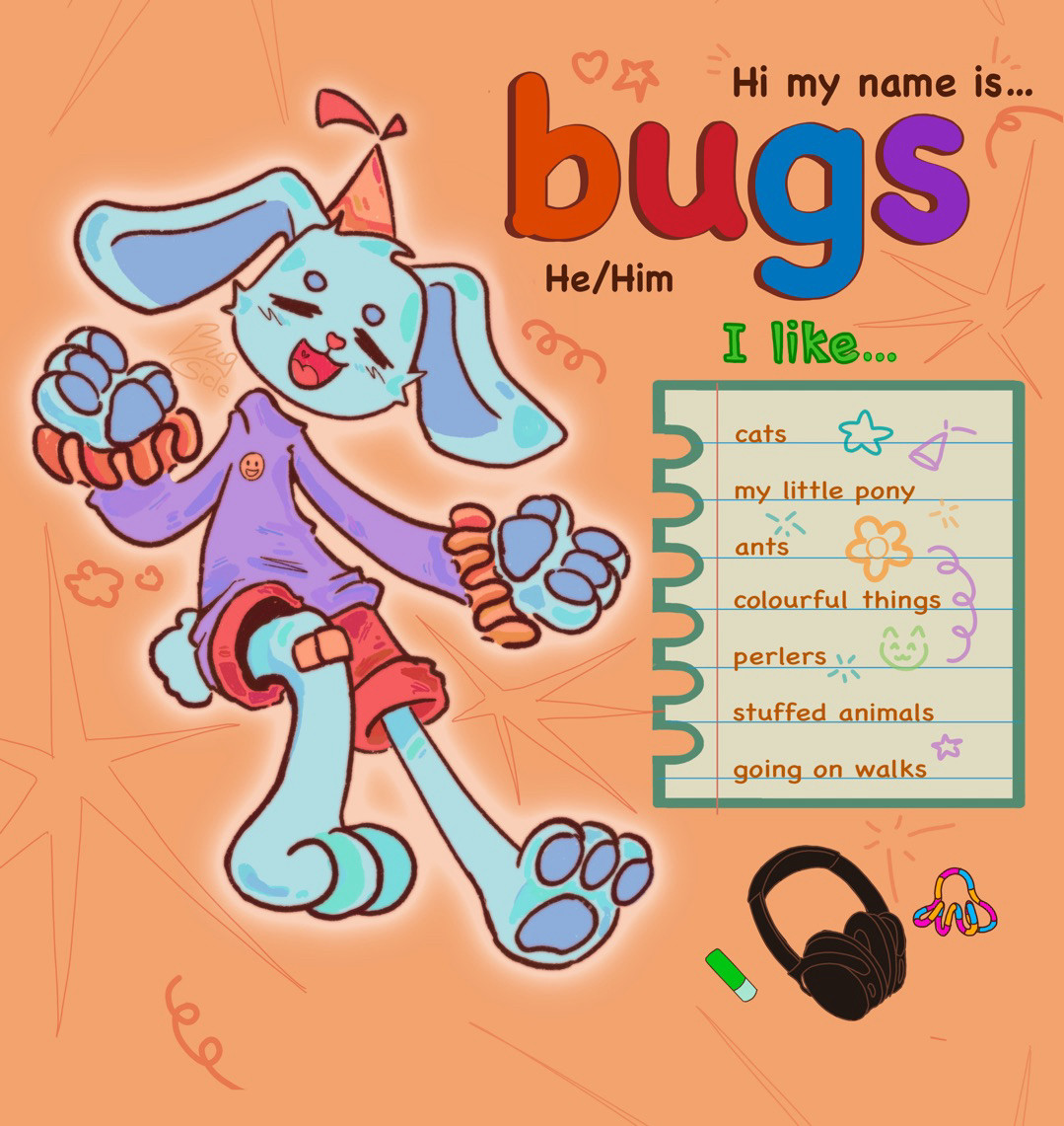 A digital drawing of a happy blue bunny fursona with an orange party hat, purple sweater and red shorts on the left side of the picture. On the right side it says “Hi my name is Bugs” The name is written in big colourful letters. Under it, it says “he/him, I like…” On a drawing of a piece notebook paper it lists: “Cats, My little pony, ants, colourful things, perlers, stuffed animals, going on walks” in the lower right corner there is a chapstick, a pair of headphones and a multicoloured fidget toy. 