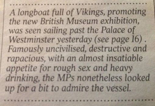 A longboat full of Vikings, promoting the new British Museum exhibition was seen sailing past the Palace of Westminster yesterday (see page 16). Famously uncivilised, destructive and rapacious, with an almost insatiable appetite for rough sex and heavy drinking, the MPs nonetheless looked up for a bit to admire the vessel.