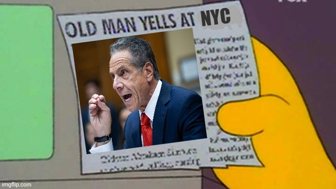 Old man yells at cloud meme from the Simpsons, but the word cloud has been replaced by NYC, & the Simpsons grandfather has been replaced by a picture of Andrew Cuomo.  He is an older white man with slightly curly graying hair that is brushed back & is receding from his brow.  He's wearing a blue jacket, white shirt, a red tie, and a wristwatch on his right arm with a black band.  He appears to be testifying to the U.S. Congress or the like.  The rest of the image is a cartoon from the animated series already mentioned.  A person in the cartoon is holding a newspaper clipping with the "Old Man Yells at Cloud [here NYC]" headline, with mocked-up text running down the right border of the clipping & filling in the space at the bottom under the photo.