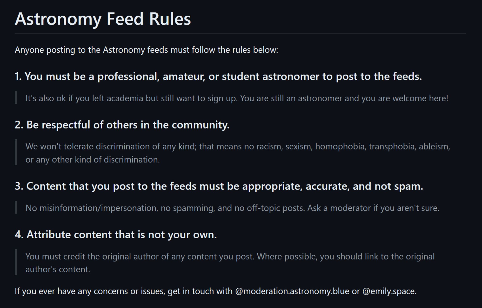 Astronomy Feed Rules

Anyone posting to the Astronomy feeds must follow the rules below:

1. You must be a professional, amateur, or student astronomer to post to the feeds.
It's also ok if you left academia but still want to sign up. You are still an astronomer and you are welcome here!

2. Be respectful of others in the community.
We won't tolerate discrimination of any kind; that means no racism, sexism, homophobia, transphobia, ableism, or any other kind of discrimination.

3. Content that you post to the feeds must be appropriate, accurate, and not spam.
No misinformation/impersonation, no spamming, and no off-topic posts. Ask a moderator if you aren't sure.

4. Attribute content that is not your own.
You must credit the original author of any content you post. Where possible, you should link to the original author's content.

If you ever have any concerns or issues, get in touch with @moderation.astronomy.blue or @emily.space.