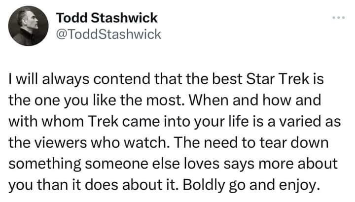 Todd Stashwick (@ToddStashwick): I will always contend that the best Star Trek is the one you like the most. When and how and with whom Trek came into your life is a varied as the viewers who watch. The need to tear down something someone else loves says more about you than it does about it. Boldly go and enjoy.