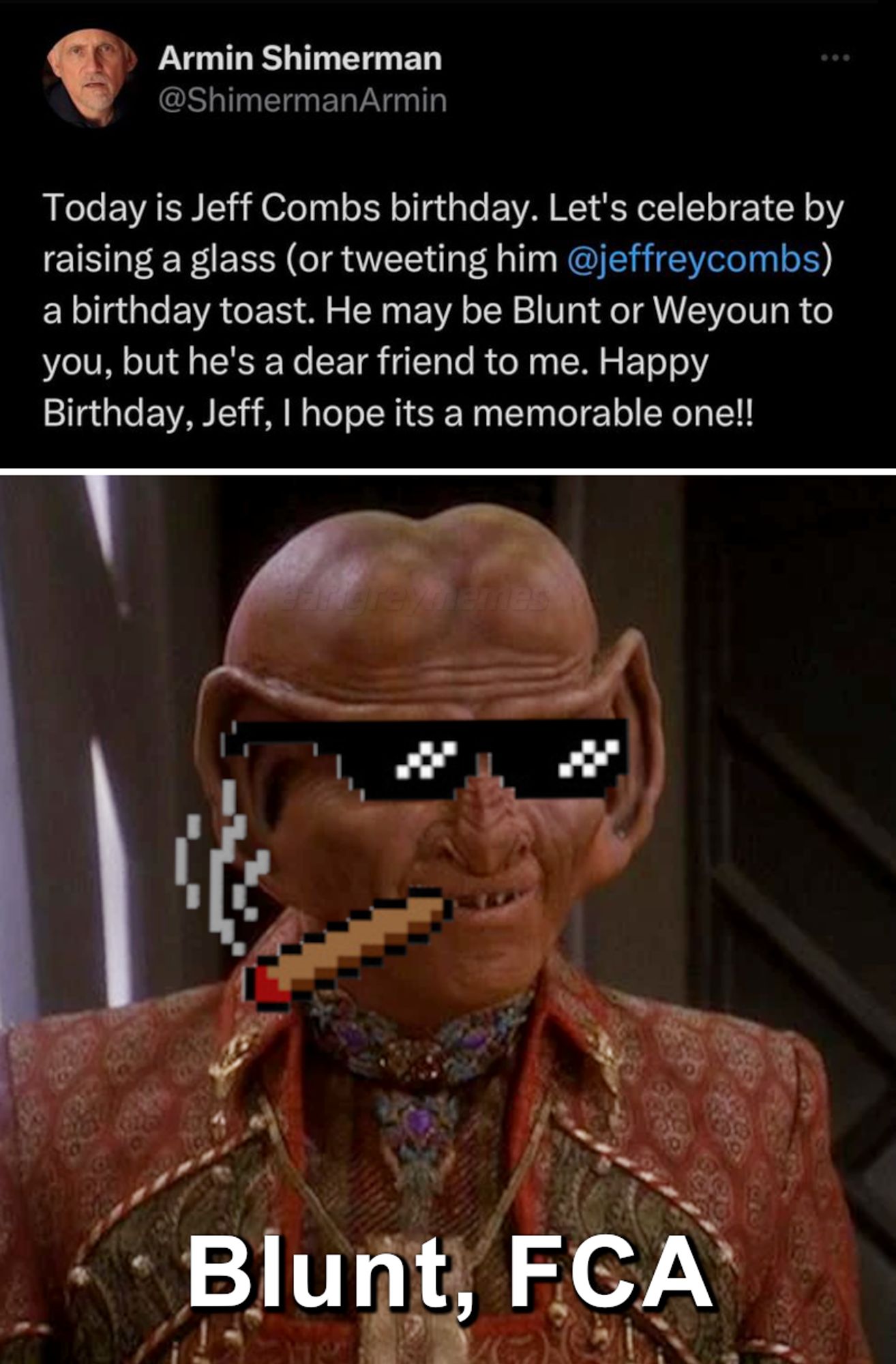 Two panel meme. First panel is a tweet by Armin Shimerman (@ShimermanArmin): "Today is Jeff Combs birthday. Let's celebrate by raising a glass (or tweeting him @jeffreycombs) a birthday toast. He may be Blunt or Weyoun to you, but he's a dear friend to me. Happy Birthday, Jeff, I hope its a memorable one!!" Second panel is a frame of Jeffrey Combs as the Ferengi, Brunt (FCA), from Star Trek: DS9 but with pixelated meme sunglasses and blunt, with the label: Blunt, FCA