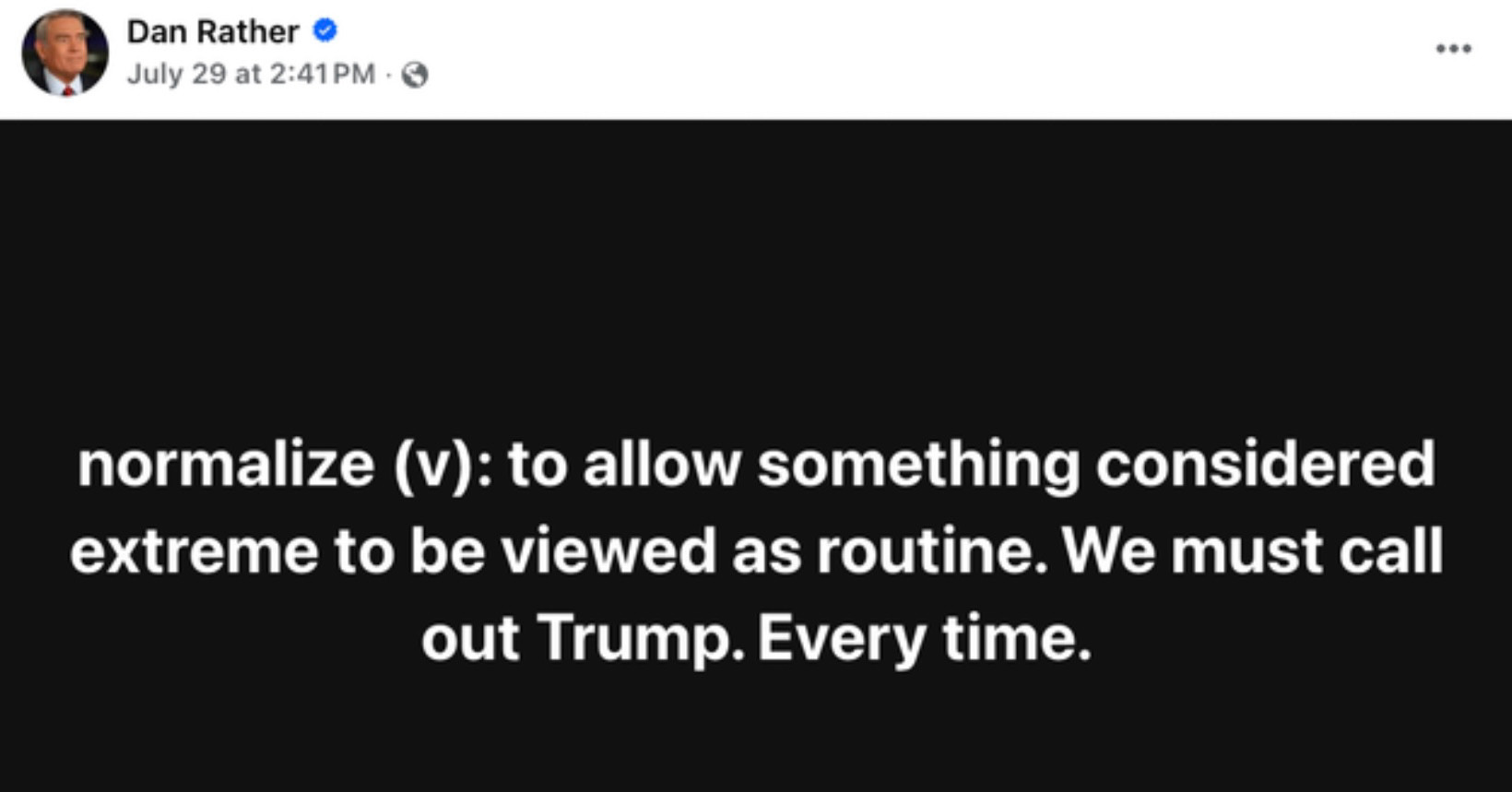 Dan Rather
July 29 at 2:41 PM - ©

normalize (v): to allow something considered extreme to be viewed as routine. We must call out Trump. Every time.