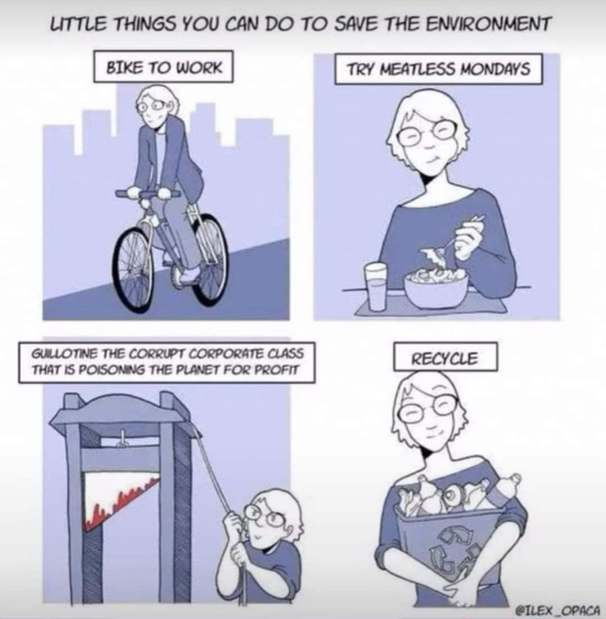 Cartoon of a character showing four 'LITTLE THINGS YOU CAN DO TO SAVE THE ENVIRONMENT'

BIKE TO WORK

TRY MEATLESS MONDAYS

GUILLOTINE THE CORRUPT CORPORATE CLASS THAT IS POISONING THE PLANET FOR PROFIT

RECYCLE

@ILEX_OPACA