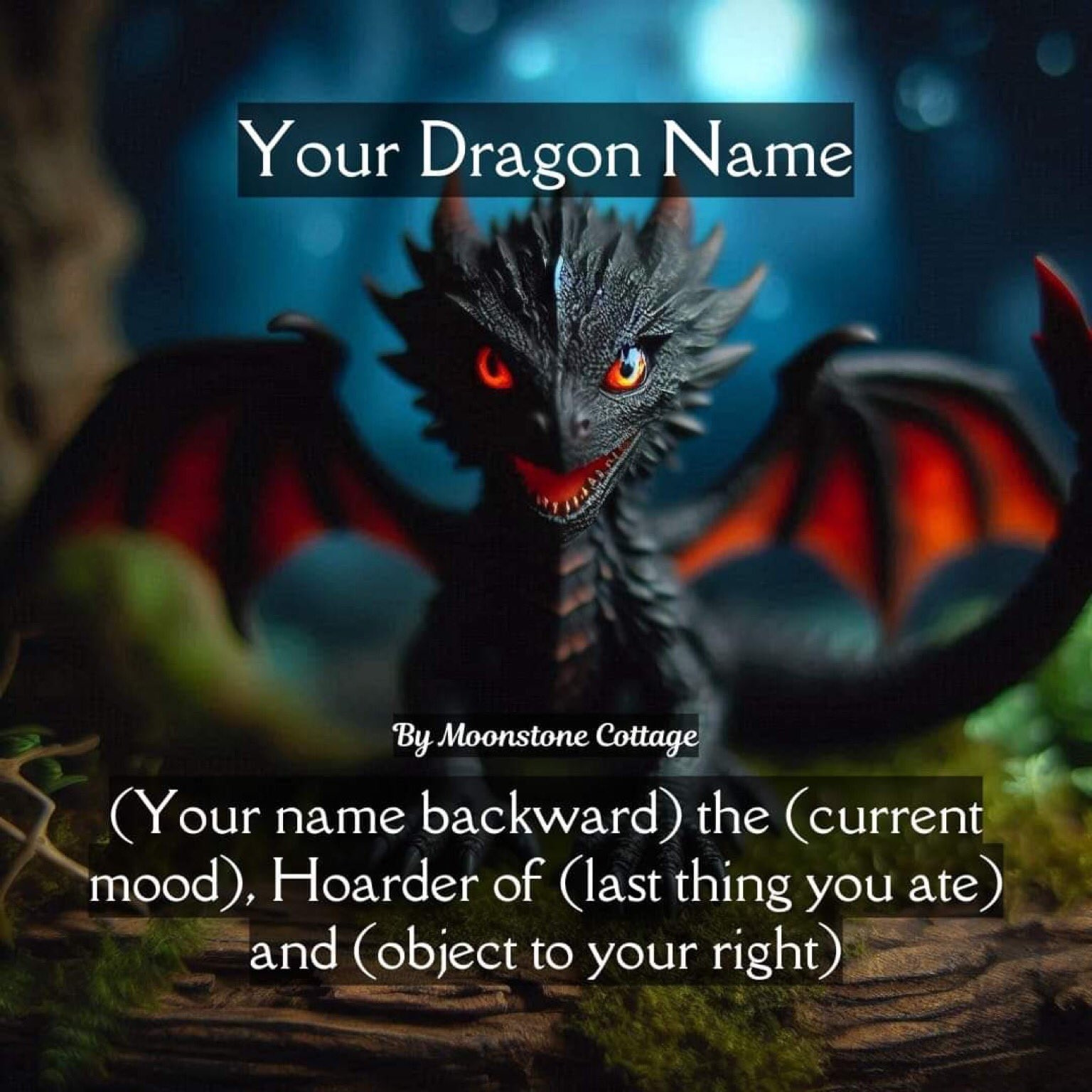 Picture of a cute dragon. Text reads:
Your Dragon Name

(Your name backward) the (current mood), Hoarder of (last thing you ate) and (object to your right)

By Moonstone Cottage