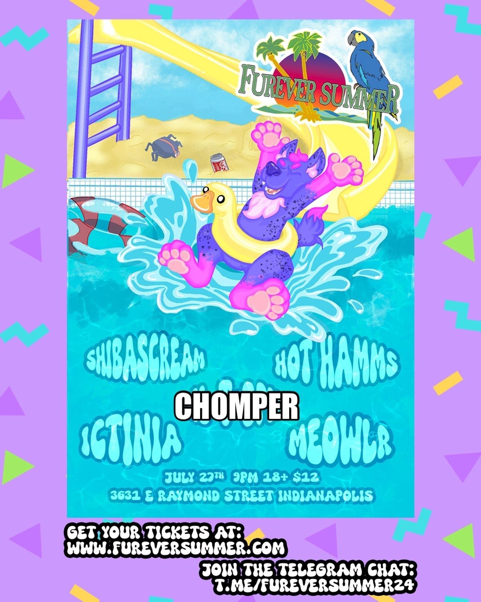 flyer for the Furever Summer furry event. uses a bright and colorful color palate and shows a purple and pink anthro dog riding an inflatable duck pool ring down a water slide and splashing into a pool. the dj's names listed below are printed in the pool surface:

SHIBASCREAM
HOT HAMMS
CHOMPER
ICTINIA
MEOWLR

the following details are included in the bottom text:

July 27th, 9pm, 18+, $12, 3631 e Raymond st., Indianapolis